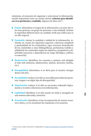 191.
Enseñar
por
proyectos:
hacia
un
aprendizaje
activo
en
aulas
virtuales
Asimismo, al momento de organizar y seleccionar la información,
resulta importante tener en cuenta ciertos criterios para identifi-
car si es pertinente y confiable. Algunos de ellos son18 :
Fuente: determinar el origen de la información y el autor del si-
tio (una persona, un grupo de personas o una entidad). Evaluar
la seguridad (debería tener un candado verde que indica que es
un sitio seguro).
Contenido: valorar la cantidad y calidad de la información, te-
niendo en cuenta los siguientes aspectos: cobertura (amplitud
y profundidad de los contenidos), rigor (correcta formulación
de los contenidos y citas bibliográficas), pertinencia (validez y
utilidad de los contenidos según los objetivos y propósitos) y ob-
jetividad (ausencia o dependencia de sesgo ideológico, político
o comercial).
Destinatarios: identificar los usuarios a quienes está dirigido
el sitio web (niños/as, adolescentes, adultos, docentes, familia,
etc.).
Navegabilidad: determinar si es fácil para el usuario navegar
dentro del sitio.
Accesibilidad: evaluar si el sitio es accesible para todas las perso-
nas, tengan o no algún tipo de discapacidad.
Organización: evaluar si el sitio se encuentra ordenado lógica-
mente y si existe coherencia en la información.
Legibilidad: identificar si el sitio puede ser leído y navegado de
una manera adecuada y atractiva.
Actualización: identificar si hay incorporación de nuevos recur-
sos y datos, y si se actualizan las respuestas a los usuarios.
18 Criterios para evaluar información. Disponible en: https://www.youtube.com/watch?v=uPVLN-
gb2fMc
 