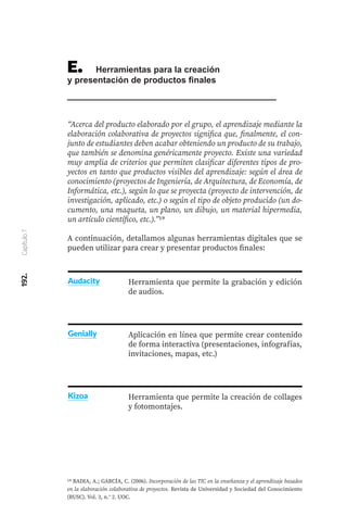192.
Capítulo
7
E.	 Herramientas para la creación
y presentación de productos finales
“Acerca del producto elaborado por el grupo, el aprendizaje mediante la
elaboración colaborativa de proyectos significa que, finalmente, el con-
junto de estudiantes deben acabar obteniendo un producto de su trabajo,
que también se denomina genéricamente proyecto. Existe una variedad
muy amplia de criterios que permiten clasificar diferentes tipos de pro-
yectos en tanto que productos visibles del aprendizaje: según el área de
conocimiento (proyectos de Ingeniería, de Arquitectura, de Economía, de
Informática, etc.), según lo que se proyecta (proyecto de intervención, de
investigación, aplicado, etc.) o según el tipo de objeto producido (un do-
cumento, una maqueta, un plano, un dibujo, un material hipermedia,
un artículo científico, etc.).”19
A continuación, detallamos algunas herramientas digitales que se
pueden utilizar para crear y presentar productos finales:
Herramienta que permite la grabación y edición
de audios.
Aplicación en línea que permite crear contenido
de forma interactiva (presentaciones, infografías,
invitaciones, mapas, etc.)
Herramienta que permite la creación de collages
y fotomontajes.
Audacity
Genially
19 BADIA, A.; GARCÍA, C. (2006). Incorporación de las TIC en la enseñanza y el aprendizaje basados
en la elaboración colaborativa de proyectos. Revista de Universidad y Sociedad del Conocimiento
(RUSC). Vol. 3, n.° 2. UOC.
Kizoa
 