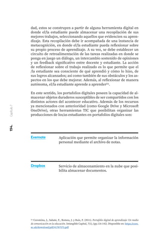 194.
Capítulo
7
dad, estos se construyen a partir de alguna herramienta digital en
donde el/la estudiante puede almacenar una recopilación de sus
mejores trabajos, seleccionando aquellos que evidencien su apren-
dizaje. Esta recopilación debe ir acompañada de una instancia de
metacognición, en donde el/la estudiante pueda reflexionar sobre
su propio proceso de aprendizaje. A su vez, se debe establecer un
circuito de retroalimentación de las tareas realizadas en donde se
ponga en juego un diálogo, un intercambio sostenido de opiniones
y un feedback significativo entre docente y estudiante. La acción
de reflexionar sobre el trabajo realizado es lo que permite que el
/la estudiante sea consciente de qué aprendió y cómo lo hizo, de
sus logros alcanzados; así como también de sus obstáculos y los as-
pectos en los que debe mejorar. Además, al reflexionar de manera
autónoma, el/la estudiante aprende a aprender21.
En este sentido, los portafolios digitales poseen la capacidad de al-
macenar objetos duraderos susceptibles de ser compartidos con los
distintos actores del acontecer educativo. Además de los recursos
ya mencionados con anterioridad (como Google Drive y Microsoft
OneDrive), otras herramientas TIC que posibilitan organizar las
producciones de los/as estudiantes en portafolios digitales son:
21 Coromina, J., Sabate, F., Romeu, J. y Ruiz, F. (2011). Portafolio digital de aprendizaje: Un medio
de comunicación en la educación. Intangible Capital, 7(1), (pp.116-142). Disponible en: https://core.
ac.uk/download/pdf/41787573.pdf
Aplicación que permite organizar la información
personal mediante el archivo de notas.
Servicio de almacenamiento en la nube que posi-
bilita almacenar documentos.
Evernote
Dropbox
 