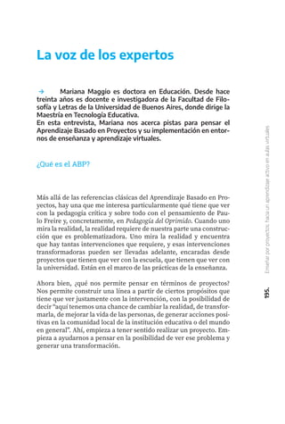 195.
Enseñar
por
proyectos:
hacia
un
aprendizaje
activo
en
aulas
virtuales
	 Mariana Maggio es doctora en Educación. Desde hace
treinta años es docente e investigadora de la Facultad de Filo-
sofía y Letras de la Universidad de Buenos Aires, donde dirige la
Maestría en Tecnología Educativa.
En esta entrevista, Mariana nos acerca pistas para pensar el
Aprendizaje Basado en Proyectos y su implementación en entor-
nos de enseñanza y aprendizaje virtuales.
La voz de los expertos
¿Qué es el ABP?
Más allá de las referencias clásicas del Aprendizaje Basado en Pro-
yectos, hay una que me interesa particularmente qué tiene que ver
con la pedagogía crítica y sobre todo con el pensamiento de Pau-
lo Freire y, concretamente, en Pedagogía del Oprimido. Cuando uno
mira la realidad, la realidad requiere de nuestra parte una construc-
ción que es problematizadora. Uno mira la realidad y encuentra
que hay tantas intervenciones que requiere, y esas intervenciones
transformadoras pueden ser llevadas adelante, encaradas desde
proyectos que tienen que ver con la escuela, que tienen que ver con
la universidad. Están en el marco de las prácticas de la enseñanza.
Ahora bien, ¿qué nos permite pensar en términos de proyectos?
Nos permite construir una línea a partir de ciertos propósitos que
tiene que ver justamente con la intervención, con la posibilidad de
decir “aquí tenemos una chance de cambiar la realidad, de transfor-
marla, de mejorar la vida de las personas, de generar acciones posi-
tivas en la comunidad local de la institución educativa o del mundo
en general”. Ahí, empieza a tener sentido realizar un proyecto. Em-
pieza a ayudarnos a pensar en la posibilidad de ver ese problema y
generar una transformación.
 