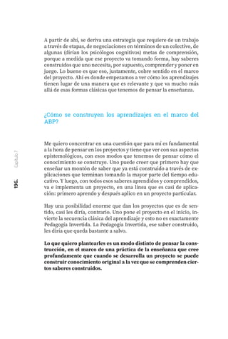 196.
Capítulo
7
A partir de ahí, se deriva una estrategia que requiere de un trabajo
a través de etapas, de negociaciones en términos de un colectivo, de
algunas (dirían los psicólogos cognitivos) metas de comprensión,
porque a medida que ese proyecto va tomando forma, hay saberes
construidos que uno necesita, por supuesto, comprender y poner en
juego. Lo bueno es que eso, justamente, cobre sentido en el marco
del proyecto. Ahí es donde empezamos a ver cómo los aprendizajes
tienen lugar de una manera que es relevante y que va mucho más
allá de esas formas clásicas que tenemos de pensar la enseñanza.
¿Cómo se construyen los aprendizajes en el marco del
ABP?
Me quiero concentrar en una cuestión que para mí es fundamental
a la hora de pensar en los proyectos y tiene que ver con sus aspectos
epistemológicos, con esos modos que tenemos de pensar cómo el
conocimiento se construye. Uno puede creer que primero hay que
enseñar un montón de saber que ya está construido a través de ex-
plicaciones que terminan tomando la mayor parte del tiempo edu-
cativo. Y luego, con todos esos saberes aprendidos y comprendidos,
va e implementa un proyecto, en una línea que es casi de aplica-
ción: primero aprendo y después aplico en un proyecto particular.
Hay una posibilidad enorme que dan los proyectos que es de sen-
tido, casi les diría, contrario. Uno pone el proyecto en el inicio, in-
vierte la secuencia clásica del aprendizaje y esto no es exactamente
Pedagogía Invertida. La Pedagogía Invertida, ese saber construido,
les diría que queda bastante a salvo.
Lo que quiero plantearles es un modo distinto de pensar la cons-
trucción, en el marco de una práctica de la enseñanza que cree
profundamente que cuando se desarrolla un proyecto se puede
construir conocimiento original a la vez que se comprenden cier-
tos saberes construidos.
 