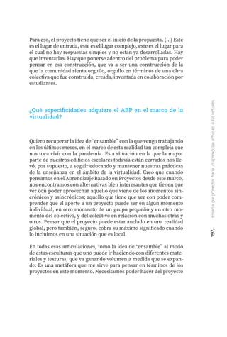 197.
Enseñar
por
proyectos:
hacia
un
aprendizaje
activo
en
aulas
virtuales
Para eso, el proyecto tiene que ser el inicio de la propuesta. (...) Este
es el lugar de entrada, este es el lugar complejo, este es el lugar para
el cual no hay respuestas simples y no están ya desarrolladas. Hay
que inventarlas. Hay que ponerse adentro del problema para poder
pensar en esa construcción, que va a ser una construcción de la
que la comunidad sienta orgullo, orgullo en términos de una obra
colectiva que fue construida, creada, inventada en colaboración por
estudiantes.
¿Qué especificidades adquiere el ABP en el marco de la
virtualidad?
Quiero recuperar la idea de “ensamble” con la que vengo trabajando
en los últimos meses, en el marco de esta realidad tan compleja que
nos toca vivir con la pandemia. Esta situación en la que la mayor
parte de nuestros edificios escolares todavía están cerrados nos lle-
vó, por supuesto, a seguir educando y mantener nuestras prácticas
de la enseñanza en el ámbito de la virtualidad. Creo que cuando
pensamos en el Aprendizaje Basado en Proyectos desde este marco,
nos encontramos con alternativas bien interesantes que tienen que
ver con poder aprovechar aquello que viene de los momentos sin-
crónicos y asincrónicos; aquello que tiene que ver con poder com-
prender que el aporte a un proyecto puede ser en algún momento
individual, en otro momento de un grupo pequeño y en otro mo-
mento del colectivo, y del colectivo en relación con muchas otras y
otros. Pensar que el proyecto puede estar anclado en una realidad
global, pero también, seguro, cobra su máximo significado cuando
lo incluimos en una situación que es local.
En todas esas articulaciones, tomo la idea de “ensamble” al modo
de estas esculturas que uno puede ir haciendo con diferentes mate-
riales y texturas, que va ganando volumen a medida que se expan-
de. Es una metáfora que me sirve para pensar en términos de los
proyectos en este momento. Necesitamos poder hacer del proyecto
 