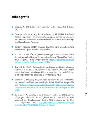 199.
Enseñar
por
proyectos:
hacia
un
aprendizaje
activo
en
aulas
virtuales
Sangrà, A. (2001). Enseñar y aprender en la virtualidad. Educar,
(pp.117-131).
Quintero Macías, C. A. y Ramírez Pérez, A. M. (2017). Enseñanza
basada en proyectos como una estrategia para detonar aprendizajes
en un modelo académico no convencional. En Educar en la era digi-
tal. Guadalajara: Pandora.
Bastarrechea, N. (2015). Guía de Facebook para educadores. Una
herramienta para enseñar y aprender.
SUÁREZ LANTARÓN, B. (2018). Whatsapp: su uso educativo, venta-
jas y desventajas. Revista de Investigación en Educación, [S.l.], v.
16, n. 2, (pp.121-135), Disponible en: <http://reined.webs4.uvigo.
es/index.php/reined/article/view/342>
Terreni, L. (2017). Estrategias formativas en ambientes virtuales.
Actividades con TIC en la Tecnicatura en Análisis y Desarrollo de Sis-
temas. En “4tas Jornadas de TIC e innovación en el aula”. Direc-
ción de Educación a distancia y Tecnología UNLP.
Caldeiro, G. P. (2013). El aprendizaje en red y el trabajo colaborativo
en entornos mediados por tecnología. PENT FLACSO. Disponible
en: http://www.pent.org.ar/institucional/publicaciones/apren-
dizaje-red-trabajo-colaborativo-entornos-mediados-por-tecno-
logia
Gómez, M. A., Acuña, J. G., & Romero, V. M. G. (2005). Apren-
dizaje por búsqueda: de la información al conocimiento. Uni-
versidad de Guadalajara, Centro Universitario de la Cos-
ta. Disponible en: http://biblioteca.clacso.edu.ar/Mexico/
cucosta-udeg/20170512025055/pdf_1138.pdf
Bibliografía
 