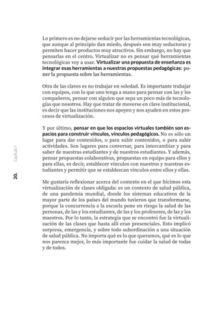 Lo primero es no dejarse seducir por las herramientas tecnológicas,
que aunque al principio dan miedo, después son muy seductoras y
permiten hacer productos muy atractivos. Sin embargo, no hay que
pensarlas en el centro. Virtualizar no es pensar qué herramientas
tecnológicas voy a usar. Virtualizar una propuesta de enseñanza es
integrar esas herramientas a nuestras propuestas pedagógicas: po-
ner la propuesta sobre las herramientas.
Otra de las claves es no trabajar en soledad. Es importante trabajar
con equipos, con lo que uno tenga a mano para pensar con las y los
compañeros, pensar con alguien que sepa un poco más de tecnolo-
gías que nosotros. Hay que tratar de moverse en clave institucional,
es decir que las instituciones nos apoyen y nos ayuden en estos pro-
cesos de virtualización.
Y por último, pensar en que los espacios virtuales también son es-
pacios para construir vínculos, vínculos pedagógicos. No es sólo un
lugar para dar contenidos, o para subir contenidos, o para subir
actividades. Son lugares para conversar, para intercambiar y para
saber de nuestras estudiantes y de nuestros estudiantes. Y además,
pensar propuestas colaborativas, propuestas en equipo para ellos y
para ellas, es decir, establecer vínculos con nuestros y nuestras es-
tudiantes y permitir que se establezcan vínculos entre ellos y ellas.
Me gustaría reflexionar acerca del contexto en el que hicimos esta
virtualización de clases obligada: es un contexto de salud pública,
de una pandemia mundial, donde los sistemas educativos de la
mayor parte de los países del mundo tuvieron que transformarse,
porque la concurrencia a la escuela pone en riesgo la salud de las
personas, de las y los estudiantes, de las y los profesores, de las y los
maestros. Por lo tanto, la estrategia que se encontró fue la virtuali-
zación de las clases que hasta allí eran presenciales. Esto implicó
sorpresa, emergencia, y sobre todo subordinación a una situación
de salud pública. No importa qué es lo que queramos, qué es lo que
nos parezca mejor, lo más importante fue cuidar la salud de todas
y de todos.
20.
Capítulo
1
 
