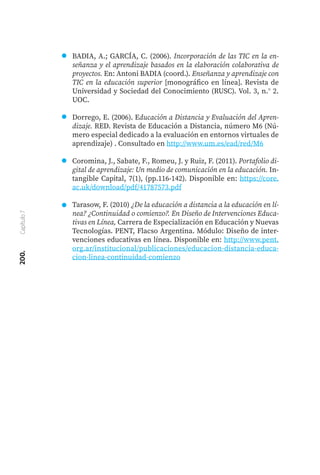 200.
Capítulo
7
BADIA, A.; GARCÍA, C. (2006). Incorporación de las TIC en la en-
señanza y el aprendizaje basados en la elaboración colaborativa de
proyectos. En: Antoni BADIA (coord.). Enseñanza y aprendizaje con
TIC en la educación superior [monográfico en línea]. Revista de
Universidad y Sociedad del Conocimiento (RUSC). Vol. 3, n.° 2.
UOC.
Dorrego, E. (2006). Educación a Distancia y Evaluación del Apren-
dizaje. RED. Revista de Educación a Distancia, número M6 (Nú-
mero especial dedicado a la evaluación en entornos virtuales de
aprendizaje) . Consultado en http://www.um.es/ead/red/M6
Coromina, J., Sabate, F., Romeu, J. y Ruiz, F. (2011). Portafolio di-
gital de aprendizaje: Un medio de comunicación en la educación. In-
tangible Capital, 7(1), (pp.116-142). Disponible en: https://core.
ac.uk/download/pdf/41787573.pdf
Tarasow, F. (2010) ¿De la educación a distancia a la educación en lí-
nea? ¿Continuidad o comienzo?. En Diseño de Intervenciones Educa-
tivas en Línea, Carrera de Especialización en Educación y Nuevas
Tecnologías. PENT, Flacso Argentina. Módulo: Diseño de inter-
venciones educativas en línea. Disponible en: http://www.pent.
org.ar/institucional/publicaciones/educacion-distancia-educa-
cion-linea-continuidad-comienzo
 