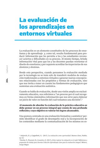 204.
Capítulo
8
La evaluación de
los aprendizajes en
entornos virtuales
La evaluación es un elemento constitutivo de los procesos de ense-
ñanza y de aprendizaje y, como tal, resulta fundamental para pro-
ducir información que les permita a los y las estudiantes recono-
cer aciertos y dificultades en su proceso. Al mismo tiempo, brinda
información vital para que los y las docentes puedan reorientar el
diseño de enseñanza y por supuesto acreditar las trayectorias de sus
alumnos y alumnas.
Desde esta perspectiva, cuando pensamos la evaluación mediada
por la tecnología no se trata solo de transferir modelos de evalua-
ción tradicionales a entornos virtuales o generar nuevas concepcio-
nes relacionadas con los propósitos y formas de evaluación, sino
que nos invita a tener en cuenta los fundamentos pedagógicos que
sustentan una evaluación auténtica.
Cuando se habla de evaluación, desde una visión amplia no exclusi-
vamente educativa, nos referimos a “un proceso por el cual recoge-
mos en forma sistemática información que nos sirve para elaborar
un juicio de valor en función del cual tomamos una decisión”.1
Al momento de abordar la evaluación de la práctica educativa se
debe pensar en un proceso integral que consta de una profunda
reflexión y cuyo objetivo es valorar los logros alcanzados.
Una postura centrada en una evaluación formativa y auténtica2 per-
mite identificar el grado de desempeño real y la incorporación de
los contenidos mediante la contextualización de los mismos en es-
1 Anijovich, R. y Cappelletti, G. (2017). La evaluación como oportunidad. Buenos Aires, Paidós.
(p. 61)
2 Ravela, P., Picaroni, B. y Loureiro, G. (2017) ¿Cómo mejorar la evaluación en el aula? Reflexiones y
propuestas de trabajo para docentes Colección Aprendizajes clave para la evaluación integral. México,
Grupo Magro
 