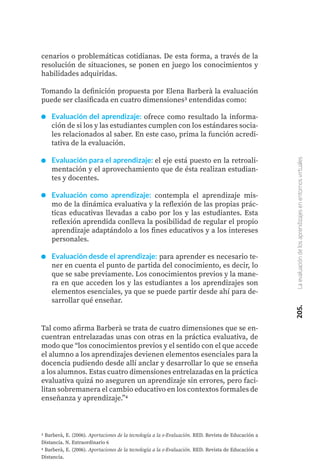205.
La
evaluación
de
los
aprendizajes
en
entornos
virtuales
cenarios o problemáticas cotidianas. De esta forma, a través de la
resolución de situaciones, se ponen en juego los conocimientos y
habilidades adquiridas.
Tomando la definición propuesta por Elena Barberà la evaluación
puede ser clasificada en cuatro dimensiones3 entendidas como:
3 Barberà, E. (2006). Aportaciones de la tecnología a la e-Evaluación. RED. Revista de Educación a
Distancia. N. Extraordinario 6
4 Barberà, E. (2006). Aportaciones de la tecnología a la e-Evaluación. RED. Revista de Educación a
Distancia.
Evaluación del aprendizaje: ofrece como resultado la informa-
ción de si los y las estudiantes cumplen con los estándares socia-
les relacionados al saber. En este caso, prima la función acredi-
tativa de la evaluación.
Evaluación para el aprendizaje: el eje está puesto en la retroali-
mentación y el aprovechamiento que de ésta realizan estudian-
tes y docentes.
Evaluación como aprendizaje: contempla el aprendizaje mis-
mo de la dinámica evaluativa y la reflexión de las propias prác-
ticas educativas llevadas a cabo por los y las estudiantes. Esta
reflexión aprendida conlleva la posibilidad de regular el propio
aprendizaje adaptándolo a los fines educativos y a los intereses
personales.
Evaluación desde el aprendizaje: para aprender es necesario te-
ner en cuenta el punto de partida del conocimiento, es decir, lo
que se sabe previamente. Los conocimientos previos y la mane-
ra en que acceden los y las estudiantes a los aprendizajes son
elementos esenciales, ya que se puede partir desde ahí para de-
sarrollar qué enseñar.
Tal como afirma Barberà se trata de cuatro dimensiones que se en-
cuentran entrelazadas unas con otras en la práctica evaluativa, de
modo que “los conocimientos previos y el sentido con el que accede
el alumno a los aprendizajes devienen elementos esenciales para la
docencia pudiendo desde allí anclar y desarrollar lo que se enseña
a los alumnos. Estas cuatro dimensiones entrelazadas en la práctica
evaluativa quizá no aseguren un aprendizaje sin errores, pero faci-
litan sobremanera el cambio educativo en los contextos formales de
enseñanza y aprendizaje.”4
 
