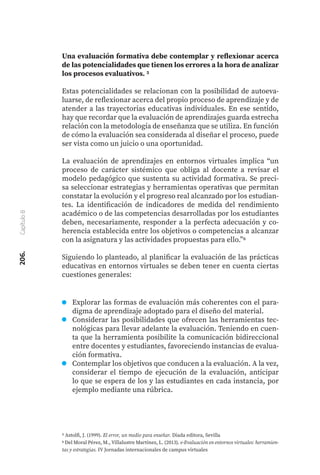 206.
Capítulo
8
Una evaluación formativa debe contemplar y reflexionar acerca
de las potencialidades que tienen los errores a la hora de analizar
los procesos evaluativos. 5
Estas potencialidades se relacionan con la posibilidad de autoeva-
luarse, de reflexionar acerca del propio proceso de aprendizaje y de
atender a las trayectorias educativas individuales. En ese sentido,
hay que recordar que la evaluación de aprendizajes guarda estrecha
relación con la metodología de enseñanza que se utiliza. En función
de cómo la evaluación sea considerada al diseñar el proceso, puede
ser vista como un juicio o una oportunidad.
La evaluación de aprendizajes en entornos virtuales implica “un
proceso de carácter sistémico que obliga al docente a revisar el
modelo pedagógico que sustenta su actividad formativa. Se preci-
sa seleccionar estrategias y herramientas operativas que permitan
constatar la evolución y el progreso real alcanzado por los estudian-
tes. La identificación de indicadores de medida del rendimiento
académico o de las competencias desarrolladas por los estudiantes
deben, necesariamente, responder a la perfecta adecuación y co-
herencia establecida entre los objetivos o competencias a alcanzar
con la asignatura y las actividades propuestas para ello.”6
Siguiendo lo planteado, al planificar la evaluación de las prácticas
educativas en entornos virtuales se deben tener en cuenta ciertas
cuestiones generales:
5 Astolfi, J. (1999). El error, un medio para enseñar. Diada editora, Sevilla
6 Del Moral Pérez, M., Villalustre Martínez, L. (2013). e-Evaluación en entornos virtuales: herramien-
tas y estrategias. IV Jornadas internacionales de campus virtuales
Explorar las formas de evaluación más coherentes con el para-
digma de aprendizaje adoptado para el diseño del material.
Considerar las posibilidades que ofrecen las herramientas tec-
nológicas para llevar adelante la evaluación. Teniendo en cuen-
ta que la herramienta posibilite la comunicación bidireccional
entre docentes y estudiantes, favoreciendo instancias de evalua-
ción formativa.
Contemplar los objetivos que conducen a la evaluación. A la vez,
considerar el tiempo de ejecución de la evaluación, anticipar
lo que se espera de los y las estudiantes en cada instancia, por
ejemplo mediante una rúbrica.
 
