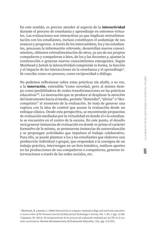 207.
La
evaluación
de
los
aprendizajes
en
entornos
virtuales
En este sentido, es preciso atender al aspecto de la interactividad
durante el proceso de enseñanza y aprendizaje en entornos virtua-
les. Las evaluaciones son interactivas ya que implican retroalimen-
tación con los estudiantes, incluso constituyen el andamiaje de sus
avances y progresos. A través de los intercambios, los y las estudian-
tes, procesan la información relevante, desarrollan nuevos conoci-
mientos, obtienen retroalimentación de otros, ya sea de sus propios
compañeros y compañeras o bien, de los y las docentes y, ajustan la
construcción o generan nuevos conocimientos emergentes. Según
Muirhead y Juwah la interactividad comprende la forma, la función
y el impacto de las interacciones en la enseñanza y el aprendizaje7.
Se concibe como un proceso, como reciprocidad o diálogo.
No podemos reflexionar sobre estas prácticas sin aludir, a su vez,
a la innovación, entendida “como novedad, pero al mismo tiem-
po como posibilitadora de reales transformaciones en las prácticas
educativas”8. La innovación que se produce al desplazar la atención
del instrumento hacia el medio, permite "distender", “aliviar” o “des-
comprimir” el momento de la evaluación. Se trata de generar una
ruptura con la idea de control que asume la evaluación desde un
enfoque clásico. Desde esta perspectiva, se encontrarán propuestas
de evaluación mediadas por la virtualidad en donde el o la estudian-
te se encuentra en el centro de la escena. En este punto, el desafío
será generar instancias de evaluación en donde se prime el carácter
formativo de la misma, se promuevan instancias de autoevaluación
y se propongan actividades que impulsen el trabajo colaborativo.
Para ello, se puede plantear a los y las estudiantes que elaboren una
producción individual o grupal, que respondan a la consigna de un
trabajo práctico, intervengan en un foro temático, realicen aportes
en las producciones de sus compañeros o compañeras, generen in-
tervenciones a través de las redes sociales, etc.
7 Muirhead, B. y Juwah, C. (2004) Interactivity in computer-mediated college and university education:
A recent review of the literature Journal of Educational Technology & Society, Vol. 7, No. 1 (pp. 12-20).
6 Lipsman, M. (2014). El enriquecimiento de los procesos de evaluación mediados por las TIC en el con-
texto universitario. Revista Iberoamericana de Evaluación Educativa, 7(2), (pp. 215-222).
 
