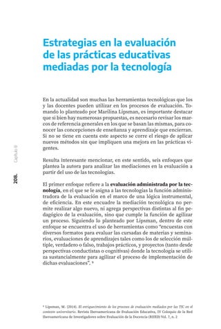 208.
Capítulo
8
Estrategias en la evaluación
de las prácticas educativas
mediadas por la tecnología
En la actualidad son muchas las herramientas tecnológicas que los
y las docentes pueden utilizar en los procesos de evaluación. To-
mando lo planteado por Marilina Lipsman, es importante destacar
que si bien hay numerosas propuestas, es necesario revisar los mar-
cos de referencia generales en los que se basan las mismas, para co-
nocer las concepciones de enseñanza y aprendizaje que encierran.
Si no se tiene en cuenta este aspecto se corre el riesgo de aplicar
nuevos métodos sin que impliquen una mejora en las prácticas vi-
gentes.
Resulta interesante mencionar, en este sentido, seis enfoques que
plantea la autora para analizar las mediaciones en la evaluación a
partir del uso de las tecnologías.
El primer enfoque refiere a la evaluación administrada por la tec-
nología, en el que se le asigna a las tecnologías la función adminis-
tradora de la evaluación en el marco de una lógica instrumental,
de eficiencia. En este encuadre la mediación tecnológica no per-
mite realizar algo nuevo, ni agrega perspectivas distintas al fin pe-
dagógico de la evaluación, sino que cumple la función de agilizar
un proceso. Siguiendo lo planteado por Lipsman, dentro de este
enfoque se encuentra el uso de herramientas como “encuestas con
diversos formatos para evaluar las cursadas de materias y semina-
rios, evaluaciones de aprendizajes tales como los de selección múl-
tiple, verdadero o falso, trabajos prácticos, y proyectos (tanto desde
perspectivas conductistas o cognitivas) donde la tecnología se utili-
za sustancialmente para agilizar el proceso de implementación de
dichas evaluaciones”. 9
9 Lipsman, M. (2014). El enriquecimiento de los procesos de evaluación mediados por las TIC en el
contexto universitario. Revista Iberoamericana de Evaluación Educativa, IV Coloquio de la Red
Iberoamericana de Investigadores sobre Evaluación de la Docencia (RIIED) Vol. 7, n. 2
 
