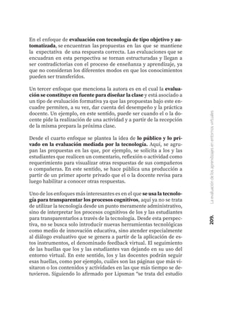 209.
La
evaluación
de
los
aprendizajes
en
entornos
virtuales
En el enfoque de evaluación con tecnología de tipo objetivo y au-
tomatizada, se encuentran las propuestas en las que se mantiene
la expectativa de una respuesta correcta. Las evaluaciones que se
encuadran en esta perspectiva se tornan estructuradas y llegan a
ser contradictorias con el proceso de enseñanza y aprendizaje, ya
que no consideran los diferentes modos en que los conocimientos
pueden ser transferidos.
Un tercer enfoque que menciona la autora es en el cual la evalua-
ción se constituye en fuente para diseñar la clase y está asociado a
un tipo de evaluación formativa ya que las propuestas bajo este en-
cuadre permiten, a su vez, dar cuenta del desempeño y la práctica
docente. Un ejemplo, en este sentido, puede ser cuando el o la do-
cente pide la realización de una actividad y a partir de la recepción
de la misma prepara la próxima clase.
Desde el cuarto enfoque se plantea la idea de lo público y lo pri-
vado en la evaluación mediada por la tecnología. Aquí, se agru-
pan las propuestas en las que, por ejemplo, se solicita a los y las
estudiantes que realicen un comentario, reflexión o actividad como
requerimiento para visualizar otras respuestas de sus compañeros
o compañeras. En este sentido, se hace pública una producción a
partir de un primer aporte privado que el o la docente revisa para
luego habilitar a conocer otras respuestas.
Uno de los enfoques más interesantes es en el que se usa la tecnolo-
gía para transparentar los procesos cognitivos, aquí ya no se trata
de utilizar la tecnología desde un punto meramente administrativo,
sino de interpretar los procesos cognitivos de los y las estudiantes
para transparentarlos a través de la tecnología. Desde esta perspec-
tiva, no se busca solo introducir nuevas herramientas tecnológicas
como medio de innovación educativa, sino atender especialmente
al diálogo evaluativo que se genera a partir de la aplicación de es-
tos instrumentos, el denominado feedback virtual. El seguimiento
de las huellas que los y las estudiantes van dejando en su uso del
entorno virtual. En este sentido, los y las docentes podrán seguir
esas huellas, como por ejemplo, cuáles son las páginas que más vi-
sitaron o los contenidos y actividades en las que más tiempo se de-
tuvieron. Siguiendo lo afirmado por Lipsman “se trata del estudio
 