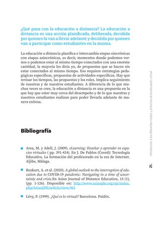 21.
Introducción
a
los
diferentes
modos
y
entornos
de
la
educación
virtual
Area, M. y Adell, J. (2009). eLearning: Enseñar y aprender en espa-
cios virtuales ( pp. 391-424). En J. De Pablos (Coord): Tecnología
Educativa. La formación del profesorado en la era de Internet.
Aljibe, Málaga.
Bozkurt, A. et al. (2020). A global outlook to the interruption of edu-
cation due to COVID-19 pandemic: Navigating in a time of uncer-
tainty and crisis.En Asian Journal of Distance Education, 15 (1),
(pp. 1-126). Disponible en: http://www.asianjde.org/ojs/index.
php/AsianJDE/article/view/462
Lévy, P. (1999). ¿Qué es lo virtual? Barcelona. Paidós.
Bibliografía
¿Qué pasa con la educación a distancia? La educación a
distancia es una acción planificada, deliberada, decidida
por quienes la van a llevar adelante y decidida por quienes
van a participar como estudiantes en la misma.
La educación a distancia planifica e intercambia etapas sincrónicas
con etapas asincrónicas, es decir, momentos donde podemos ver-
nos o podemos estar al mismo tiempo conectados con una enorme
cantidad, la mayoría les diría yo, de propuestas que se hacen sin
estar conectados al mismo tiempo. Eso requiere estrategias peda-
gógicas específicas, propuestas de actividades específicas. Hay que
revisar los tiempos, las propuestas y los roles. Implica seguimiento
de nuestras y de nuestros estudiantes. A diferencia de lo que mu-
chas veces se cree, la educación a distancia es una propuesta en la
que hay que estar muy cerca del desempeño y de lo que nuestras y
nuestros estudiantes realizan para poder llevarla adelante de ma-
nera exitosa.
 