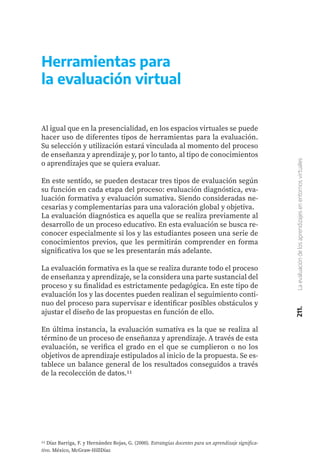 211.
La
evaluación
de
los
aprendizajes
en
entornos
virtuales
Herramientas para
la evaluación virtual
Al igual que en la presencialidad, en los espacios virtuales se puede
hacer uso de diferentes tipos de herramientas para la evaluación.
Su selección y utilización estará vinculada al momento del proceso
de enseñanza y aprendizaje y, por lo tanto, al tipo de conocimientos
o aprendizajes que se quiera evaluar.
En este sentido, se pueden destacar tres tipos de evaluación según
su función en cada etapa del proceso: evaluación diagnóstica, eva-
luación formativa y evaluación sumativa. Siendo consideradas ne-
cesarias y complementarias para una valoración global y objetiva.
La evaluación diagnóstica es aquella que se realiza previamente al
desarrollo de un proceso educativo. En esta evaluación se busca re-
conocer especialmente si los y las estudiantes poseen una serie de
conocimientos previos, que les permitirán comprender en forma
significativa los que se les presentarán más adelante.
La evaluación formativa es la que se realiza durante todo el proceso
de enseñanza y aprendizaje, se la considera una parte sustancial del
proceso y su finalidad es estrictamente pedagógica. En este tipo de
evaluación los y las docentes pueden realizan el seguimiento conti-
nuo del proceso para supervisar e identificar posibles obstáculos y
ajustar el diseño de las propuestas en función de ello.
En última instancia, la evaluación sumativa es la que se realiza al
término de un proceso de enseñanza y aprendizaje. A través de esta
evaluación, se verifica el grado en el que se cumplieron o no los
objetivos de aprendizaje estipulados al inicio de la propuesta. Se es-
tablece un balance general de los resultados conseguidos a través
de la recolección de datos.11
11 Díaz Barriga, F. y Hernández Rojas, G. (2000). Estrategias docentes para un aprendizaje significa-
tivo. México, McGraw-HillDíaz
 