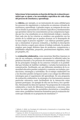 212.
Capítulo
8
Seleccionar la herramienta en función del tipo de evaluación per-
mitirá que se ajuste a las necesidades específicas de cada etapa
del proceso de enseñanza y aprendizaje.
La rúbrica, por ejemplo, es un instrumento de suma utilidad para
los procesos de seguimiento y evaluación en entornos virtuales de
enseñanza y aprendizaje. A grandes rasgos, se compone de una ma-
triz en donde se presentan los criterios específicos y fundamentales
que permiten valorar los conocimientos y/o las competencias logra-
das por los y las estudiantes en un determinado trabajo o materia.
Para cada uno de los criterios se establece una gradación con los
niveles de la calidad que se pueden alcanzar en el desempeño de
la tarea según el proceso seguido12. Las rúbricas permiten gestio-
nar y sistematizar el proceso evaluativo, y facilitan la descripción
de los criterios a seguir para valorar el trabajo realizado. Se pueden
emplear para juzgar distintos tipos de productos, competencias y
habilidades adquiridas, proyectos, presentaciones digitales, traba-
jos grupales, etc.
La evaluación colaborativa, como menciona Marilina Lipsman en
uno de sus enfoques, enriquece sumamente la reflexión sobre las
prácticas docentes y los procesos de enseñanza y aprendizaje. Una
de las principales ventajas de los entornos virtuales es la posibili-
dad que brindan de habilitar múltiples y variadas herramientas de
comunicación. Facilitando, así, que diferentes miembros de la co-
munidad educativa puedan compartir y comentar sus trabajos, pro-
ducciones, estrategias y actividades. En el trabajo colaborativo los
y las docentes pueden enriquecer junto a sus colegas las diferentes
estrategias para el seguimiento del aprendizaje. En una propuesta
de evaluación colaborativa, la estrategia y los instrumentos asumen
particular relevancia como facilitadores de la interacción entre
quienes participan. Un ejemplo de ello son los foros y los e-portfo-
lios. Retomando las ideas de Lipsman “las propuestas de evaluación
colaborativa a través de diferentes herramientas y entornos, tales
como las redes sociales, los portafolios electrónicos o transfolios,
entre otros, posibilitan instancias formativas para la evaluación do-
cente que redunda en su propuesta de enseñanza”.13
12 Belloch, C. (2010). Las Tecnologías de la Información y Comunicación en el aprendizaje. Depto
MIDE. Universidad de Valencia, (p. 3).
13 Lipsman, M. (2014). El enriquecimiento de los procesos de evaluación mediados por las TIC en el
contexto universitario. Revista Iberoamericana de Evaluación Educativa, IV Coloquio de la Red
Iberoamericana de Investigadores sobre Evaluación de la Docencia (RIIED) Vol. 7, n. 2.
 
