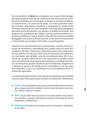213.
La
evaluación
de
los
aprendizajes
en
entornos
virtuales
En este sentido, los foros son un espacio con un gran valor pedagó-
gico para propiciar este tipo de evaluación. Son escenarios de comu-
nicación mediados por tecnologías en donde se incentiva el debate,
la concertación y el consenso de ideas. Los foros permiten traba-
jar en forma asincrónica, visualizar y acompañar la construcción
del conocimiento de los y las estudiantes. El andamiaje pedagógico
está dado por la devolución a un planteo, el pedido de revisión, una
pregunta y/o repregunta que obliga a revisar posicionamientos, re-
flexionar, deliberar y tomar postura. Más allá de la intencionalidad
pedagógica con la que se diseñe un foro, se reconoce la interacción
e intercambio que propicia entre todos sus participantes.
Además de las herramientas de comunicación, muchos de los en-
tornos de enseñanza y aprendizaje más usados como las aulas Jua-
na Manso, Moodle, Classroom y Edmodo poseen otros instrumen-
tos que pueden ser de gran valor para los procesos de evaluación.
Las encuestas, por ejemplo, son una herramienta muy útil al mo-
mento de recopilar datos de los y las estudiantes y pueden usarse
para retroalimentar la propuesta de enseñanza y el trabajo docente.
Los cuestionarios pueden diseñarse para monitorear, diagnosticar
y reforzar el proceso de estudio de los contenidos y, a su vez, para
retroalimentar a los y las estudiantes en la consolidación de la in-
formación aprendida.
A continuación presentamos una lista de herramientas que brindan
recursos muy interesantes para facilitar la evaluación colaborativa:
Tumblr. Es una plataforma de blog centrada sobre todo en la ima-
gen, aunque permite, también, incluir otros formatos como tex-
tos, videos, enlaces o audios.
Wikia. Es un sitio web con el que un usuario puede crear, de for-
ma sencilla, su propio wiki para incorporar contenido de forma
individual y colaborativa.
Wikispaces. Se trata de un espacio para la creación y alojamien-
to de wikis.
 