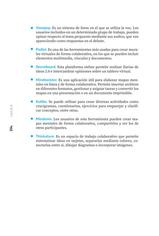 214.
Capítulo
8
Voxopop. Es un sistema de foros en el que se utiliza la voz. Los
usuarios incluidos en un determinado grupo de trabajo, pueden
opinar respecto al tema propuesto mediante sus audios, que van
apareciendo como respuestas en el debate.
Padlet. Es una de las herramientas más usadas para crear mura-
les virtuales de forma colaborativa, en los que se pueden incluir
elementos multimedia, vínculos y documentos.
Stormboard. Esta plataforma online permite realizar lluvias de
ideas 2.0 e intercambiar opiniones sobre un tablero virtual.
Mindmeister. Es una aplicación útil para elaborar mapas men-
tales en línea y de forma colaborativa. Permite insertar archivos
en diferentes formatos, gestionar y asignar tareas y convertir los
mapas en una presentación o en un documento imprimible.
Kubbu. Se puede utilizar para crear diversas actividades como
crucigramas, cuestionarios, ejercicios para emparejar y clasifi-
car conceptos, entre otras.
Mindomo. Los usuarios de esta herramienta pueden crear ma-
pas mentales de forma colaborativa, compartirlos y ver los de
otros participantes.
Thinkature. Es un espacio de trabajo colaborativo que permite
sistematizar ideas en tarjetas, separarlas mediante colores, co-
nectarlas entre sí, dibujar diagramas o incorporar imágenes.
 