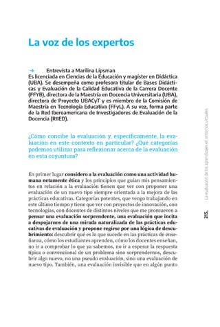 215.
La
evaluación
de
los
aprendizajes
en
entornos
virtuales
	 Entrevista a Marilina Lipsman
Es licenciada en Ciencias de la Educación y magíster en Didáctica
(UBA). Se desempeña como profesora titular de Bases Didácti-
cas y Evaluación de la Calidad Educativa de la Carrera Docente
(FFYB), directora de la Maestría en Docencia Universitaria (UBA),
directora de Proyecto UBACyT y es miembro de la Comisión de
Maestría en Tecnología Educativa (FFyL). A su vez, forma parte
de la Red Iberoamericana de Investigadores de Evaluación de la
Docencia (RIIED).
La voz de los expertos
¿Cómo concibe la evaluación y, específicamente, la eva-
luación en este contexto en particular? ¿Qué categorías
podemos utilizar para reflexionar acerca de la evaluación
en esta coyuntura?
En primer lugar considero a la evaluación como una actividad hu-
mana netamente ética y los principios que guían mis pensamien-
tos en relación a la evaluación tienen que ver con proponer una
evaluación de un nuevo tipo siempre orientada a la mejora de las
prácticas educativas. Categorías potentes, que vengo trabajando en
este último tiempo y tiene que ver con proyectos de innovación, con
tecnologías, con docentes de distintos niveles que me promueven a
pensar una evaluación sorprendente, una evaluación que incita
a despojarnos de una mirada naturalizada de las prácticas edu-
cativas de evaluación y propone regirse por una lógica de descu-
brimiento: descubrir qué es lo que sucede en las prácticas de ense-
ñanza, cómo los estudiantes aprenden, cómo los docentes enseñan,
no ir a comprobar lo que ya sabemos, no ir a esperar la respuesta
típica o convencional de un problema sino sorprendernos, descu-
brir algo nuevo, no una pseudo evaluación, sino una evaluación de
nuevo tipo. También, una evaluación invisible que en algún punto
 
