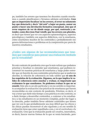 217.
La
evaluación
de
los
aprendizajes
en
entornos
virtuales
po, también los errores que tenemos los docentes cuando enseña-
mos o cuando planificamos y llevamos adelante actividades. Creo
que es importante focalizar en los errores, el error no solamente
hay que detectarlo y decir “ahí está” o bajar un punto, sumar un
punto o hacer una devolución formativa conceptual, sino que el
error requiere de ver de dónde surge, por qué, rastrearlo y en-
tender, como dice Jean Paul Astolfi, que los errores son plurales,
es decir que tienen que ver con aspectos epistemológicos, aspectos
psicológicos y también con aspectos didácticos, con la enseñanza,
cómo enseñamos muchos de los contenidos y probablemente eso
genera deformaciones o problemas en la comprensión por parte de
nuestros estudiantes.
¿Cuáles son algunas de las recomendaciones que tene-
mos que considerar para pensar una evaluación mediada
por la virtualidad?
En este contexto de pandemia creo que lo más valioso que podamos
priorizar y focalizar es entender qué enseñamos, qué pudimos re-
construir en nuestras prácticas de enseñanza y luego poder enten-
der que en función de esos contenidos prioritarios que se pudieron
abordar, la relación de coherencia en toda validez que es uno de
los requisitos de la evaluación. Digamos, en lo que implica la va-
lidez de coherencia entre enseñar y evaluar, es importante que
evaluemos lo que enseñamos. No podemos evaluar lo que no se
enseñó. Este año es un año particular y en ese sentido es importan-
te acompañar la evaluación a las prácticas de enseñanza que fueron
reconcebidas en este contexto de pandemia. Priorizar, es decir, si
voy a tener que darle más tiempo a una práctica en este contexto, es
a darle tiempo a desarrollar contenidos, a contener a los estudian-
tes y a las estudiantes en un momento complejo, poder dar lugar a
la emoción, poder también llevar adelante contenidos que tienen
que ver con lo que probablemente sea muy difícil que los chicos y
las chicas puedan reconstruir el año siguiente y en ese sentido la
evaluación tiene que estar supeditada a eso, y no el currículum a la
evaluación. Creo que la evaluación puede ser creativa, innovadora,
es decir, buscar nuevas formas de lo que se venía haciendo, pero
 