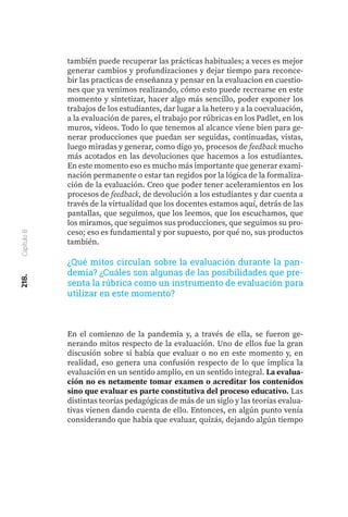218.
Capítulo
8
también puede recuperar las prácticas habituales; a veces es mejor
generar cambios y profundizaciones y dejar tiempo para reconce-
bir las practicas de enseñanza y pensar en la evaluacion en cuestio-
nes que ya venimos realizando, cómo esto puede recrearse en este
momento y sintetizar, hacer algo más sencillo, poder exponer los
trabajos de los estudiantes, dar lugar a la hetero y a la coevaluación,
a la evaluación de pares, el trabajo por rúbricas en los Padlet, en los
muros, videos. Todo lo que tenemos al alcance viene bien para ge-
nerar producciones que puedan ser seguidas, continuadas, vistas,
luego miradas y generar, como digo yo, procesos de feedback mucho
más acotados en las devoluciones que hacemos a los estudiantes.
En este momento eso es mucho más importante que generar exami-
nación permanente o estar tan regidos por la lógica de la formaliza-
ción de la evaluación. Creo que poder tener aceleramientos en los
procesos de feedback, de devolución a los estudiantes y dar cuenta a
través de la virtualidad que los docentes estamos aquí, detrás de las
pantallas, que seguimos, que los leemos, que los escuchamos, que
los miramos, que seguimos sus producciones, que seguimos su pro-
ceso; eso es fundamental y por supuesto, por qué no, sus productos
también.
¿Qué mitos circulan sobre la evaluación durante la pan-
demia? ¿Cuáles son algunas de las posibilidades que pre-
senta la rúbrica como un instrumento de evaluación para
utilizar en este momento?
En el comienzo de la pandemia y, a través de ella, se fueron ge-
nerando mitos respecto de la evaluación. Uno de ellos fue la gran
discusión sobre si había que evaluar o no en este momento y, en
realidad, eso genera una confusión respecto de lo que implica la
evaluación en un sentido amplio, en un sentido integral. La evalua-
ción no es netamente tomar examen o acreditar los contenidos
sino que evaluar es parte constitutiva del proceso educativo. Las
distintas teorías pedagógicas de más de un siglo y las teorías evalua-
tivas vienen dando cuenta de ello. Entonces, en algún punto venía
considerando que había que evaluar, quizás, dejando algún tiempo
 