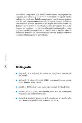 220.
Capítulo
8
secundario comparten, que trabajan entre áreas, en proyectos in-
tegrados, que circulan y que a veces yo misma no tengo en cuenta
cuántas herramientas digitales aparecieron en este momento, que
otro docente o otra docente me enriquece para conocer qué tantas
cuestiones se pueden aprovechar. El mayor momento en que los
docentes aprendemos es cuando evaluamos. Si nosotros desnatura-
lizamos las prácticas y recuperamos las prácticas evaluativas como
mejor momento para aprender, es cuando más va a volver sobre la
propuesta metódica de los docentes ese proceso de recolección de
información: recuperar el aprendizaje.
Anijovich, R. et al (2010). La evaluación significativa. Buenos Ai-
res, Paidós.
Anijovich, R. y Cappelletti, G. (2017). La evaluación como oportu-
nidad. Buenos Aires, Paidós.
Astolfi, J. (1999). El error, un medio para enseñar. Sevilla, Diada.
Auvieux, N. et al. (2020). Recomendaciones para los procesos de
evaluación en entornos virtuales.
Barberà, E. (2006). Aportaciones de la tecnología a la e-Evaluación.
RED. Revista de Educación a Distancia. N. Ext. 6.
Bibliografía
 