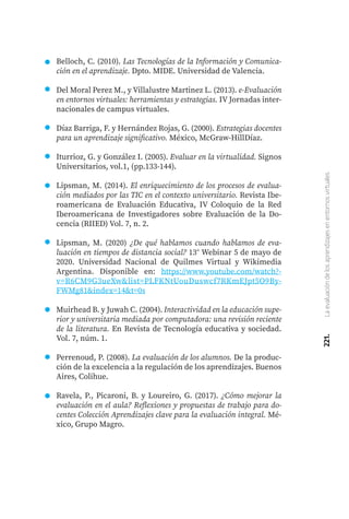 221.
La
evaluación
de
los
aprendizajes
en
entornos
virtuales
Belloch, C. (2010). Las Tecnologías de la Información y Comunica-
ción en el aprendizaje. Dpto. MIDE. Universidad de Valencia.
Del Moral Perez M., y Villalustre Martinez L. (2013). e-Evaluación
en entornos virtuales: herramientas y estrategias. IV Jornadas inter-
nacionales de campus virtuales.
Díaz Barriga, F. y Hernández Rojas, G. (2000). Estrategias docentes
para un aprendizaje significativo. México, McGraw-HillDíaz.
Iturrioz, G. y González I. (2005). Evaluar en la virtualidad. Signos
Universitarios, vol.1, (pp.133-144).
Lipsman, M. (2014). El enriquecimiento de los procesos de evalua-
ción mediados por las TIC en el contexto universitario. Revista Ibe-
roamericana de Evaluación Educativa, IV Coloquio de la Red
Iberoamericana de Investigadores sobre Evaluación de la Do-
cencia (RIIED) Vol. 7, n. 2.
Lipsman, M. (2020) ¿De qué hablamos cuando hablamos de eva-
luación en tiempos de distancia social? 13° Webinar 5 de mayo de
2020. Universidad Nacional de Quilmes Virtual y Wikimedia
Argentina. Disponible en: https://www.youtube.com/watch?-
v=R6CM9G3ueXw&list=PLFKNtUouDuswcf7RKmEJpt5O9By-
FWMg81&index=14&t=0s
Muirhead B. y Juwah C. (2004). Interactividad en la educación supe-
rior y universitaria mediada por computadora: una revisión reciente
de la literatura. En Revista de Tecnología educativa y sociedad.
Vol. 7, núm. 1.
Perrenoud, P. (2008). La evaluación de los alumnos. De la produc-
ción de la excelencia a la regulación de los aprendizajes. Buenos
Aires, Colihue.
Ravela, P., Picaroni, B. y Loureiro, G. (2017). ¿Cómo mejorar la
evaluación en el aula? Reflexiones y propuestas de trabajo para do-
centes Colección Aprendizajes clave para la evaluación integral. Mé-
xico, Grupo Magro.
 
