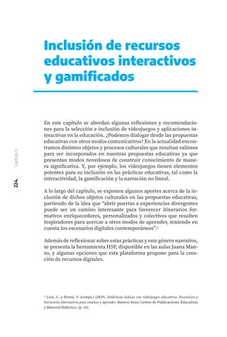 224.
Capítulo
9
Inclusión de recursos
educativos interactivos
y gamificados
En este capítulo se abordan algunas reflexiones y recomendacio-
nes para la selección e inclusión de videojuegos y aplicaciones in-
teractivas en la educación. ¿Podemos dialogar desde las propuestas
educativas con otros modos comunicativos? En la actualidad encon-
tramos distintos objetos y procesos culturales que resultan valiosos
para ser incorporados en nuestras propuestas educativas ya que
presentan modos novedosos de construir conocimiento de mane-
ra significativa. Y, por ejemplo, los videojuegos tienen elementos
potentes para su inclusión en las prácticas educativas, tal como la
interactividad, la gamificación y la narración no lineal.
A lo largo del capítulo, se exponen algunos aportes acerca de la in-
clusión de dichos objetos culturales en las propuestas educativas,
partiendo de la idea que “abrir puertas a experiencias divergentes
puede ser un camino interesante para favorecer itinerarios for-
mativos enriquecedores, personalizados y colectivos que resulten
inspiradores para acercar a otros modos de aprender, teniendo en
cuenta los escenarios digitales contemporáneos”.1
Además de reflexionar sobre estas prácticas y este género narrativo,
se presenta la herramienta H5P, disponible en las aulas Juana Man-
so, y algunas opciones que esta plataforma propone para la crea-
ción de recursos digitales.
1 Lion, C. y Perosi, V. (comps.) (2019). Didácticas lúdicas con videojuegos educativos. Escenarios y
horizontes alternativos para enseñar y aprender. Buenos Aires: Centro de Publicaciones Educativas
y Material Didáctico, (p. 16).
 
