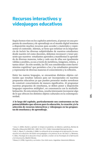 225.
Inclusión
de
recursos
educativos
interactivos
y
gamificados
Recursos interactivos y
videojuegos educativos
Según hemos visto en los capítulos anteriores, al pensar en una pro-
puesta de enseñanza y de aprendizaje en el mundo digital tenemos
a disposición muchos recursos para acceder a materiales y repre-
sentar el contenido. Además, se tiene que enfatizar en la importan-
cia de incluir las diversas subjetividades de nuestros estudiantes:
desde nuestro rol como docentes, debemos reconocer y tener pre-
sente que nuestros estudiantes aprenden y manifiestan lo aprendi-
do de diversas maneras, todas y cada una de ellas son igualmente
válidas y posibles, ya sea a través de metáforas, imágenes, relatos, y
tantas otras2. En este sentido, las TIC son consideradas como herra-
mientas cognitivas3 que permiten a los y las estudiantes presentar
y representar de diversas maneras el conocimiento y la reflexión.
Entre los nuevos lenguajes, se encuentran distintos objetos cul-
turales que resultan valiosos para ser incorporados en nuestras
propuestas educativas ya que pueden presentar modos novedosos
de construir conocimiento de manera significativa. Al programar
nuestras propuestas de enseñanza, se deben poner a disposición
lenguajes expresivos múltiples4, en consonancia con la multialfa-
betización. En esta misma línea, resulta interesante incorporar algo
de lo que ofrecen los distintos objetos culturales en la contempora-
neidad.
A lo largo del capítulo, particularmente nos centraremos en las
potencialidades que ofrecen para la educación, la creación y/o la
selección de recursos interactivos y videojuegos en las propues-
tas de enseñanza y de aprendizaje.
1 Lion, C. (2020). Enseñar y aprender en tiempos de pandemia. en Saberes y prácticas, Revista de
Filosofía y Educación ISSN 2525 - 2089. Vol. 5 N°1. CABA: Universidad Nacional de Cuyo.
2 Coll, C., Mauri, T. y Onrubia, J. (2008). La utilización de las tecnologías de la información y la comu-
nicación en la educación: Del diseño tecno-pedagógico a las prácticas de uso. En Coll, C. y Monereo,
C. (Eds.). Psicología de la educación virtual. Aprender y enseñar con las Tecnologías de la Información
y la Comunicación, Madrid: Morata.
4 Eisner, E. (1998). Cognición y currículum. Una visión nueva. Argentina: Amorrortu Editores.
 