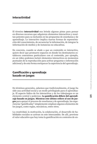 227.
Inclusión
de
recursos
educativos
interactivos
y
gamificados
Interactividad
El término interactividad nos brinda algunas pistas para pensar
en diversos recursos que adquieren elementos interactivos y resul-
tan potentes para su inclusión en las propuestas de enseñanza y de
aprendizaje. Lo interactivo implica nuevas formas de representa-
ción del conocimiento, de secuenciar la información, de integrar la
información de medios y de instancias no educativas.
En concreto, cuando se alude a que un contenido es interactivo,
quiere decir que promueve espacios en donde los destinatarios es-
tablecen conexiones particulares con el contenido, por ejemplo,
en un vídeo podemos incluir elementos interactivos en momentos
puntuales de la reproducción para activar preguntas o información
adicional y de esta forma enriquecer la experiencia del aprendizaje.
Gamificación y aprendizaje
basado en juegos
En términos generales, sabemos que tradicionalmente, el juego ha
sido una actividad social y un modo privilegiado para el aprendiza-
je. El aspecto lúdico de los interactivos y de los videojuegos es un
elemento central y poderoso. La gamificación difiere del aprendi-
zaje basado en juegos. Mientras este último refiere al uso de jue-
gos para apoyar el proceso de enseñanza y de aprendizaje, las expe-
riencias “gamificadas” simplemente emplean algunos elementos de
los juegos, como reglas, mecánicas, entre otros.
La creatividad, la motivación, la colaboración, el desarrollo de ha-
bilidades sociales se activan en este intercambio. De allí, proviene
el valor educativo que hoy toma la gamificación en contextos de en-
 
