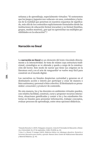 228.
Capítulo
9
señanza y de aprendizaje, especialmente virtuales: “Si sostenemos
que los juegos y juguetes nos «educan» en usos, costumbres y lectu-
ras de la realidad que penetran en nuestros esquemas de significa-
do, más allá de los contenidos explícitamente formulados desde las
instituciones de educación formal (escuelas) y no formal (familias,
grupos, medios masivos), ¿por qué no aprovechar sus múltiples po-
sibilidades en la educación?”.5
Narración no lineal
La narración no lineal es un elemento del texto vinculado directa-
mente a la interactividad. Se trata de relatos cuya estructura tradi-
cional, cronológica se ve alterada y queda a cargo de la construc-
ción del lector. Este modo de narrar que tiene sus orígenes en la
literatura oral y en el arte de vanguardia6 se vuelve muy fácil para
construir en el mundo digital.
Las narrativas no lineales despiertan curiosidad y generan en el
destinatario acción e interés por participar y crear de manera o
bien autónoma y personal o bien colectiva. El destinatario es prosu-
midor: consumidor y productor de contenido.
De esta manera, los y las docentes en ambientes virtuales pueden,
con relativa facilidad, construir, curar y proponer recursos interac-
tivos, situaciones gamificadas y contar a los y las estudiantes his-
torias no lineales para presentar información, trabajar conceptos,
evaluar procesos de aprendizaje, entre otras opciones didácticas.
5 Esnaola Horacek, G. (2019). Pedagogías emergentes. Actas de IV Jornadas de Educación a Distan-
cia y Universidad. 26 y 27 de septiembre. CABA: FLACSO, (p. 32).
6 Lion, C. y Perosi, V. (comps.) (2019). Didácticas lúdicas con videojuegos educativos. Escenarios y
horizontes alternativos para enseñar y aprender. Buenos Aires: Centro de Publicaciones Educativas
y Material Didáctico, (p. 44).
 