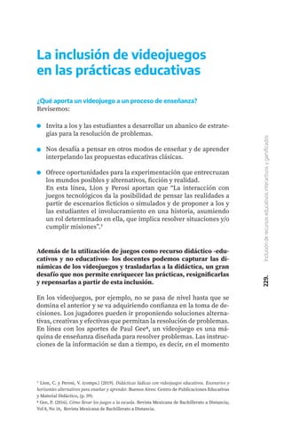 229.
Inclusión
de
recursos
educativos
interactivos
y
gamificados
Además de la utilización de juegos como recurso didáctico -edu-
cativos y no educativos- los docentes podemos capturar las di-
námicas de los videojuegos y trasladarlas a la didáctica, un gran
desafío que nos permite enriquecer las prácticas, resignificarlas
y repensarlas a partir de esta inclusión.
En los videojuegos, por ejemplo, no se pasa de nivel hasta que se
domina el anterior y se va adquiriendo confianza en la toma de de-
cisiones. Los jugadores pueden ir proponiendo soluciones alterna-
tivas, creativas y efectivas que permitan la resolución de problemas.
En línea con los aportes de Paul Gee8, un videojuego es una má-
quina de enseñanza diseñada para resolver problemas. Las instruc-
ciones de la información se dan a tiempo, es decir, en el momento
La inclusión de videojuegos
en las prácticas educativas
¿Qué aporta un videojuego a un proceso de enseñanza?
Revisemos:
Invita a los y las estudiantes a desarrollar un abanico de estrate-
gias para la resolución de problemas.
Nos desafía a pensar en otros modos de enseñar y de aprender
interpelando las propuestas educativas clásicas.
Ofrece oportunidades para la experimentación que entrecruzan
los mundos posibles y alternativos, ficción y realidad.
En esta línea, Lion y Perosi aportan que “La interacción con
juegos tecnológicos da la posibilidad de pensar las realidades a
partir de escenarios ficticios o simulados y de proponer a los y
las estudiantes el involucramiento en una historia, asumiendo
un rol determinado en ella, que implica resolver situaciones y/o
cumplir misiones”.7
7 Lion, C. y Perosi, V. (comps.) (2019). Didácticas lúdicas con videojuegos educativos. Escenarios y
horizontes alternativos para enseñar y aprender. Buenos Aires: Centro de Publicaciones Educativas
y Material Didáctico, (p. 59).
8 Gee, P. (2016). Cómo llevar los juegos a la escuela. Revista Mexicana de Bachillerato a Distancia;
Vol 8, No 16, Revista Mexicana de Bachillerato a Distancia.
 