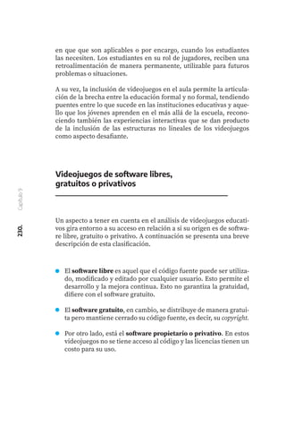 230.
Capítulo
9
en que que son aplicables o por encargo, cuando los estudiantes
las necesiten. Los estudiantes en su rol de jugadores, reciben una
retroalimentación de manera permanente, utilizable para futuros
problemas o situaciones.
A su vez, la inclusión de videojuegos en el aula permite la articula-
ción de la brecha entre la educación formal y no formal, tendiendo
puentes entre lo que sucede en las instituciones educativas y aque-
llo que los jóvenes aprenden en el más allá de la escuela, recono-
ciendo también las experiencias interactivas que se dan producto
de la inclusión de las estructuras no lineales de los videojuegos
como aspecto desafiante.
Videojuegos de software libres,
gratuitos o privativos
Un aspecto a tener en cuenta en el análisis de videojuegos educati-
vos gira entorno a su acceso en relación a si su origen es de softwa-
re libre, gratuito o privativo. A continuación se presenta una breve
descripción de esta clasificación.
El software libre es aquel que el código fuente puede ser utiliza-
do, modificado y editado por cualquier usuario. Esto permite el
desarrollo y la mejora continua. Esto no garantiza la gratuidad,
difiere con el software gratuito.
El software gratuito, en cambio, se distribuye de manera gratui-
ta pero mantiene cerrado su código fuente, es decir, su copyright.
Por otro lado, está el software propietario o privativo. En estos
videojuegos no se tiene acceso al código y las licencias tienen un
costo para su uso.
 