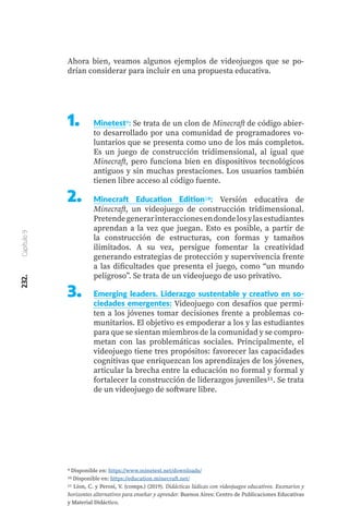 232.
Capítulo
9
Ahora bien, veamos algunos ejemplos de videojuegos que se po-
drían considerar para incluir en una propuesta educativa.
1.	 Minetest9: Se trata de un clon de Minecraft de código abier-
to desarrollado por una comunidad de programadores vo-
luntarios que se presenta como uno de los más completos.
Es un juego de construcción tridimensional, al igual que
Minecraft, pero funciona bien en dispositivos tecnológicos
antiguos y sin muchas prestaciones. Los usuarios también
tienen libre acceso al código fuente.
Minecraft Education Edition10: Versión educativa de
Minecraft, un videojuego de construcción tridimensional.
Pretendegenerarinteraccionesendondelosylasestudiantes
aprendan a la vez que juegan. Esto es posible, a partir de
la construcción de estructuras, con formas y tamaños
ilimitados. A su vez, persigue fomentar la creatividad
generando estrategias de protección y supervivencia frente
a las dificultades que presenta el juego, como “un mundo
peligroso”. Se trata de un videojuego de uso privativo.
Emerging leaders. Liderazgo sustentable y creativo en so-
ciedades emergentes: Videojuego con desafíos que permi-
ten a los jóvenes tomar decisiones frente a problemas co-
munitarios. El objetivo es empoderar a los y las estudiantes
para que se sientan miembros de la comunidad y se compro-
metan con las problemáticas sociales. Principalmente, el
videojuego tiene tres propósitos: favorecer las capacidades
cognitivas que enriquezcan los aprendizajes de los jóvenes,
articular la brecha entre la educación no formal y formal y
fortalecer la construcción de liderazgos juveniles11. Se trata
de un videojuego de software libre.
2.	
3.	
9 Disponible en: https://www.minetest.net/downloads/
10 Disponible en: https://education.minecraft.net/
11 Lion, C. y Perosi, V. (comps.) (2019). Didácticas lúdicas con videojuegos educativos. Escenarios y
horizontes alternativos para enseñar y aprender. Buenos Aires: Centro de Publicaciones Educativas
y Material Didáctico.
 