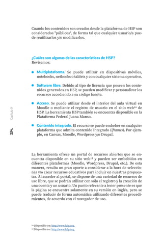 234.
Capítulo
9
Cuando los contenidos son creados desde la plataforma de H5P son
considerados "públicos", de forma tal que cualquier usuario/a pue-
de reutilizarlos y/o modificarlos.
La herramienta ofrece un portal de recursos abiertos que se en-
cuentra disponible en su sitio web15 y pueden ser embebidos en
diferentes plataformas (Moodle, Wordpress, Drupal, etc.). De esta
manera, resulta un gran aporte a considerar a la hora de seleccio-
nar y/o crear recursos educativos para incluir en nuestras propues-
tas. Al acceder al portal, se dispone de una variedad de recursos de
uso libre, que se podrán utilizar con sólo el registro y la creación de
una cuenta y un usuario. Un punto relevante a tener presente es que
la página se encuentra solamente en su versión en inglés, pero se
puede traducir de forma automática utilizando diferentes procedi-
mientos, de acuerdo con el navegador de uso.
¿Cuáles son algunas de las características de H5P?
Revisemos:
Multiplataforma. Se puede utilizar en dispositivos móviles,
notebooks, netbooks o tablets y con cualquier sistema operativo.
Software libre. Debido al tipo de licencia que poseen los conte-
nidos generados en H5P, se pueden modificar y personalizar los
recursos accediendo a su código fuente.
Acceso. Se puede utilizar desde el interior del aula virtual en
Moodle o mediante el registro de usuario en el sitio web14 de
H5P. La herramienta H5P también se encuentra disponible en la
Plataforma Federal Juana Manso.
Contenido integrado. El recurso se puede embeber en cualquier
plataforma que admita contenido integrado (iframes). Por ejem-
plo, en Canvas, Moodle, Wordpress y/o Drupal.
14 Disponible en: http://www.h5p.org.
15 Disponible en: http://www.h5p.org.
 
