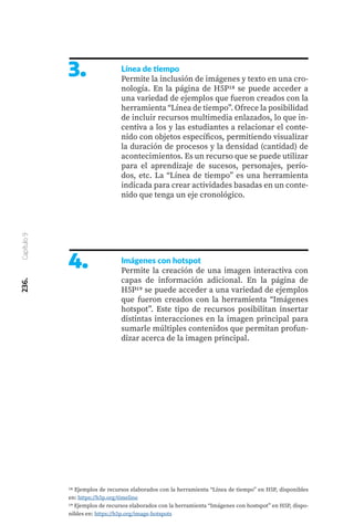 236.
Capítulo
9
3. Línea de tiempo
Permite la inclusión de imágenes y texto en una cro-
nología. En la página de H5P18 se puede acceder a
una variedad de ejemplos que fueron creados con la
herramienta “Línea de tiempo”. Ofrece la posibilidad
de incluir recursos multimedia enlazados, lo que in-
centiva a los y las estudiantes a relacionar el conte-
nido con objetos específicos, permitiendo visualizar
la duración de procesos y la densidad (cantidad) de
acontecimientos. Es un recurso que se puede utilizar
para el aprendizaje de sucesos, personajes, perío-
dos, etc. La “Línea de tiempo” es una herramienta
indicada para crear actividades basadas en un conte-
nido que tenga un eje cronológico.
4. Imágenes con hotspot
Permite la creación de una imagen interactiva con
capas de información adicional. En la página de
H5P19 se puede acceder a una variedad de ejemplos
que fueron creados con la herramienta “Imágenes
hotspot”. Este tipo de recursos posibilitan insertar
distintas interacciones en la imagen principal para
sumarle múltiples contenidos que permitan profun-
dizar acerca de la imagen principal.
18 Ejemplos de recursos elaborados con la herramienta “Línea de tiempo” en H5P, disponibles
en: https://h5p.org/timeline
19 Ejemplos de recursos elaborados con la herramienta “Imágenes con hostspot” en H5P, dispo-
nibles en: https://h5p.org/image-hotspots
 