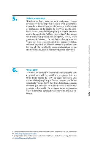 237.
Inclusión
de
recursos
educativos
interactivos
y
gamificados
5. Videos interactivos
Resultan un buen recurso para enriquecer videos
propios o videos disponibles en la web, generando
capas de información que adicionen y profundicen
el contenido. En la página de H5P20 se puede acce-
der a una variedad de ejemplos que fueron creados
con la herramienta “Videos interactivos”. Las capas
de información pueden ser imágenes, tablas, texto
y enlaces externos, o incluir instancias para autoe-
valuar del tipo selección múltiple, verdadero/falso,
rellenar espacios en blanco, arrastrar y soltar, con
los que el y la estudiante puedan interactuar en un
momento dado, durante la reproducción del video.
6. Vistas 360°
Este tipo de imágenes permiten enriquecerse con
explicaciones, videos, sonidos y preguntas interac-
tivas. En la página de H5P21 se puede acceder a una
variedad de ejemplos que fueron creados con la he-
rramienta “Vistas 360°”. Este tipo de imágenes crean
escenas que también se pueden vincular entre sí y
generar la impresión de moverse entre entornos o
entre diferentes perspectivas dentro del mismo en-
torno.
20 Ejemplos de recursos elaborados con la herramienta “Videos interactivos” en h5p, disponibles
en: https://h5p.org/interactive-video
21 Ejemplos de recursos elaborados con la herramienta “Videos interactivos” en h5p, disponibles
en: https://h5p.org/virtual-tour-360
 