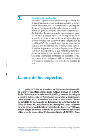 238.
Capítulo
9
7. Escenarios de ramificación
Posibilita la generación de recursos para crear dis-
tintas situaciones problemáticas en donde se deben
tomar decisiones, ver las consecuencias y el impacto
de manera automática. Las elecciones serán deter-
minantes para el próximo contenido disponibiliza-
do. Este tipo de recurso resulta oportuno para gene-
rar dilemas y juegos serios. En la página de H5P22
se puede acceder a una variedad de ejemplos que
fueron creados con la herramienta “Escenarios de
ramificación”. En general, este tipo de recursos se
organizan como árboles de decisión, donde cada bi-
furcación se presenta en forma de pregunta o dilema
con dos o más opciones, lo que permite generar pro-
yectos de simulaciones frente a situaciones reales.
Se puede incorporar contenido en distintos forma-
tos, como texto, imágenes, videos y otros recursos
previamente diseñados con otras herramientas de
H5P.
22 Ejemplos de recursos elaborados con la herramienta “Videos interactivos” en h5p, disponibles
en: https://h5p.org/node/723193
	 Javier Di Salvo es licenciado en Sistemas de Información
de la Universidad Nacional de Luján (UNLu). Obtuvo en la FLAC-
SO la Diplomatura Superior en Educación y Nuevas Tecnologías
y culminó la Maestría en Tecnologías Integradas y Sociedad del
Conocimiento en la Universidad Nacional de Educación a Distan-
cia (UNED). Es doctorando en Educación de la Universidad Ca-
tólica de Santa Fe. Actualmente, se desempeña como subsecre-
tario de Innovación Educativa y director del Proyecto TECJoven,
ambos cargos en UNLu. Además, es docente universitario de la
UNLu y de la Universidad Pedagógica Nacional (UNIPE). Coor-
La voz de los expertos
 