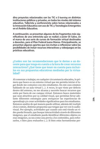 239.
Inclusión
de
recursos
educativos
interactivos
y
gamificados
¿Cuáles son las recomendaciones que le darías a un do-
cente para que tenga en cuenta a la hora de crear recursos
interactivos? ¿Qué tiene que tener en cuenta para incluir-
los en sus propuestas educativas mediadas por la virtua-
lidad?
Al comenzar a trabajar, en cualquier circunstancia educativa, lo pri-
mero que busco es un entorno virtual que me permita iniciar el lu-
gar donde me comunico con mis estudiantes. En este caso estamos
hablando de un aula virtual (...). A veces, lo que viene por defecto
dentro del entorno, no me alcanza y necesito buscar recursos que
estén por fuera de ese campus virtual. Entonces busco materiales
que sean atractivos por su calidad visual, que permitan llevar ade-
lante diferentes estrategias para enriquecer las experiencias de
aprendizaje y/o crear actividades significativas para los estudiantes.
Entonces analizo de qué manera puedo utilizar, además del multiple
choice común, distintas propuestas que tengan que ver con lo audio-
visual. Por ejemplo, actividades que cuando uno está viendo un vi-
deo pueda frenarlo, que busque interactividad a través de diferentes
imágenes, que el estudiante pueda identificar diferentes objetos en
esas imágenes, ya sea como una previa a los contenidos, para refor-
zarlos, o bien para evaluarlos (...). Si bien estas herramientas per-
dina proyectos relacionados con las TIC e E-learning en distintas
instituciones públicas y privadas, en todos los niveles del sistema
educativo. Tallerista y conferencista sobre temas relacionados a
la Innovación Educativa con uso de TIC y Tecnologías Emergentes
en el Ámbito Educativo.
A continuación, se presentan algunos de los fragmentos más sig-
nificativos de una entrevista que se realizó a Javier Di Salvo, en
el marco de una serie de cursos de formación virtual destinados
a docentes, para el Plan Federal Juana Manso. Principalmente, se
presentan algunos aportes que nos invitan a reflexionar sobre las
posibilidades de incluir recursos interactivos y videojuegos en las
prácticas educativas.
 