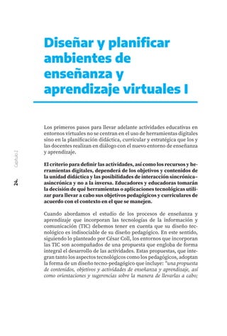 Diseñar y planificar
ambientes de
enseñanza y
aprendizaje virtuales I
Los primeros pasos para llevar adelante actividades educativas en
entornos virtuales no se centran en el uso de herramientas digitales
sino en la planificación didáctica, curricular y estratégica que los y
las docentes realizan en diálogo con el nuevo entorno de enseñanza
y aprendizaje.
El criterio para definir las actividades, así como los recursos y he-
rramientas digitales, dependerá de los objetivos y contenidos de
la unidad didáctica y las posibilidades de interacción sincrónica–
asincrónica y no a la inversa. Educadores y educadoras tomarán
la decisión de qué herramientas o aplicaciones tecnológicas utili-
zar para llevar a cabo sus objetivos pedagógicos y curriculares de
acuerdo con el contexto en el que se manejen.
Cuando abordamos el estudio de los procesos de enseñanza y
aprendizaje que incorporan las tecnologías de la información y
comunicación (TIC) debemos tener en cuenta que su diseño tec-
nológico es indisociable de su diseño pedagógico. En este sentido,
siguiendo lo planteado por César Coll, los entornos que incorporan
las TIC son acompañados de una propuesta que engloba de forma
integral el desarrollo de las actividades. Estas propuestas, que inte-
gran tanto los aspectos tecnológicos como los pedagógicos, adoptan
la forma de un diseño tecno-pedagógico que incluye: “una propuesta
de contenidos, objetivos y actividades de enseñanza y aprendizaje, así
como orientaciones y sugerencias sobre la manera de llevarlas a cabo;
24.
Capítulo
2
 