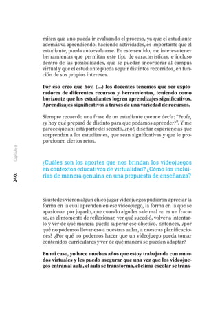 miten que uno pueda ir evaluando el proceso, ya que el estudiante
además va aprendiendo, haciendo actividades, es importante que el
estudiante, pueda autoevaluarse. En este sentido, me interesa tener
herramientas que permitan este tipo de características, e incluso
dentro de las posibilidades, que se puedan incorporar al campus
virtual y que el estudiante pueda seguir distintos recorridos, en fun-
ción de sus propios intereses.
Por eso creo que hoy, (...) los docentes tenemos que ser explo-
radores de diferentes recursos y herramientas, teniendo como
horizonte que los estudiantes logren aprendizajes significativos.
Aprendizajes significativos a través de una variedad de recursos.
Siempre recuerdo una frase de un estudiante que me decía: “Profe,
¿y hoy qué preparó de distinto para que podamos aprender?”. Y me
parece que ahí está parte del secreto, ¿no?, diseñar experiencias que
sorprendan a los estudiantes, que sean significativas y que le pro-
porcionen ciertos retos.
Si ustedes vieron algún chico jugar videojuegos pudieron apreciar la
forma en la cual aprenden en ese videojuego, la forma en la que se
apasionan por jugarlo, que cuando algo les sale mal no es un fraca-
so, es el momento de reflexionar, ver qué sucedió, volver a intentar-
lo y ver de qué manera puedo superar ese objetivo. Entonces, ¿por
qué no podemos llevar eso a nuestras aulas, a nuestras planificacio-
nes? ¿Por qué no podemos hacer que un videojuego pueda tomar
contenidos curriculares y ver de qué manera se pueden adaptar?
En mi caso, yo hace muchos años que estoy trabajando con mun-
dos virtuales y les puedo asegurar que una vez que los videojue-
gos entran al aula, el aula se transforma, el clima escolar se trans-
240.
Capítulo
9
¿Cuáles son los aportes que nos brindan los videojuegos
en contextos educativos de virtualidad? ¿Cómo los inclui-
rías de manera genuina en una propuesta de enseñanza?
 