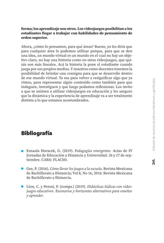 241.
Inclusión
de
recursos
educativos
interactivos
y
gamificados
forma; los aprendizaje son otros. Los videojuegos posibilitan a los
estudiantes llegar a trabajar con habilidades de pensamiento de
orden superior.
Ahora, ¿cómo lo pensamos, para qué áreas? Bueno, yo les diría que
para cualquier área lo podemos utilizar porque, para que se den
una idea, un mundo virtual es un mundo en el cual no hay un obje-
tivo claro, no hay una historia como en otros videojuegos, que qui-
zás son más lineales. Acá la historia la pone el estudiante cuando
juega por sus propios medios. Y nosotros como docentes tenemos la
posibilidad de brindar una consigna para que se desarrolle dentro
de ese mundo virtual. Ya sea para volver a resignificar algo que ya
vimos, para representar algún contenido como también para que
indaguen, investiguen y que luego podamos reflexionar. Los invito
a que se animen a utilizar videojuegos en educación y les aseguro
que la dinámica y la experiencia de aprendizaje va a ser totalmente
distinta a lo que estamos acostumbrados.
Esnaola Horacek, G. (2019). Pedagogías emergentes. Actas de IV
Jornadas de Educación a Distancia y Universidad. 26 y 27 de sep-
tiembre. CABA: FLACSO.
Gee, P. (2016). Cómo llevar los juegos a la escuela. Revista Mexicana
de Bachillerato a Distancia; Vol 8, No 16, 2016: Revista Mexicana
de Bachillerato a Distancia.
Lion, C. y Perosi, P. (comps.) (2019). Didácticas lúdicas con video-
juegos educativos. Escenarios y horizontes alternativos para enseñar
y aprender.
Bibliografía
 