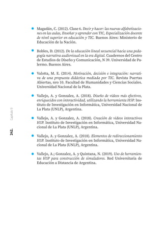 242.
Capítulo
9
Magadán, C. (2012). Clase 6. Decir y hacer: las nuevas alfabetizacio-
nes en las aulas, Enseñar y aprender con TIC, Especialización docente
de nivel superior en educación y TIC. Buenos Aires: Ministerio de
Educación de la Nación.
Robles, D. (2012). De la educación lineal secuencial hacia una peda-
gogía narrativa audiovisual en la era digital. Cuadernos del Centro
de Estudios de Diseño y Comunicación, N 39. Universidad de Pa-
lermo. Buenos Aires.
Valotta, M. E. (2014). Motivación, decisión e integración: narrati-
va de una propuesta didáctica mediada por TIC. Revista Puertas
Abiertas, nro 10. Facultad de Humanidades y Ciencias Sociales.
Universidad Nacional de la Plata.
Vallejo, A. y Gonzalez, A. (2018). Diseño de videos más efectivos,
enriquecidos con interactividad, utilizando la herramienta H5P. Ins-
tituto de Investigación en Informática, Universidad Nacional de
La Plata (UNLP), Argentina.
Vallejo, A. y Gonzalez, A. (2018). Creación de videos interactivos
H5P. Instituto de Investigación en Informática, Universidad Na-
cional de La Plata (UNLP), Argentina.
Vallejo, A. y Gonzalez, A. (2018). Elementos de redireccionamiento
H5P. Instituto de Investigación en Informática, Universidad Na-
cional de La Plata (UNLP), Argentina.
Vallejo, A.; Gonzalez, A. y Quintana, N. (2019). Uso de herramien-
tas H5P para construcción de simuladores. Red Universitaria de
Educación a Distancia de Argentina.
 