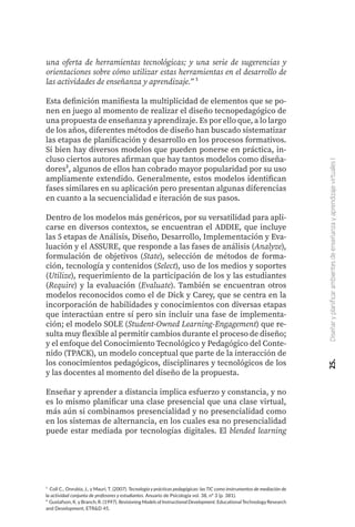 una oferta de herramientas tecnológicas; y una serie de sugerencias y
orientaciones sobre cómo utilizar estas herramientas en el desarrollo de
las actividades de enseñanza y aprendizaje.” ¹
Esta definición manifiesta la multiplicidad de elementos que se po-
nen en juego al momento de realizar el diseño tecnopedagógico de
una propuesta de enseñanza y aprendizaje. Es por ello que, a lo largo
de los años, diferentes métodos de diseño han buscado sistematizar
las etapas de planificación y desarrollo en los procesos formativos.
Si bien hay diversos modelos que pueden ponerse en práctica, in-
cluso ciertos autores afirman que hay tantos modelos como diseña-
dores², algunos de ellos han cobrado mayor popularidad por su uso
ampliamente extendido. Generalmente, estos modelos identifican
fases similares en su aplicación pero presentan algunas diferencias
en cuanto a la secuencialidad e iteración de sus pasos.
Dentro de los modelos más genéricos, por su versatilidad para apli-
carse en diversos contextos, se encuentran el ADDIE, que incluye
las 5 etapas de Análisis, Diseño, Desarrollo, Implementación y Eva-
luación y el ASSURE, que responde a las fases de análisis (Analyze),
formulación de objetivos (State), selección de métodos de forma-
ción, tecnología y contenidos (Select), uso de los medios y soportes
(Utilize), requerimiento de la participación de los y las estudiantes
(Require) y la evaluación (Evaluate). También se encuentran otros
modelos reconocidos como el de Dick y Carey, que se centra en la
incorporación de habilidades y conocimientos con diversas etapas
que interactúan entre sí pero sin incluir una fase de implementa-
ción; el modelo SOLE (Student-Owned Learning-Engagement) que re-
sulta muy flexible al permitir cambios durante el proceso de diseño;
y el enfoque del Conocimiento Tecnológico y Pedagógico del Conte-
nido (TPACK), un modelo conceptual que parte de la interacción de
los conocimientos pedagógicos, disciplinares y tecnológicos de los
y las docentes al momento del diseño de la propuesta.
Enseñar y aprender a distancia implica esfuerzo y constancia, y no
es lo mismo planificar una clase presencial que una clase virtual,
más aún si combinamos presencialidad y no presencialidad como
en los sistemas de alternancia, en los cuales esa no presencialidad
puede estar mediada por tecnologías digitales. El blended learning
¹ Coll C., Onrubia, J., y Mauri, T. (2007). Tecnología y prácticas pedagógicas: las TIC como instrumentos de mediación de
la actividad conjunta de profesores y estudiantes. Anuario de Psicología vol. 38, nº 3 (p. 381).
² Gustafson, K.yBranch, R. (1997). Revisioning Models ofInstructional Development. EducationalTechnologyResearch
and Development, ETR&D 45.
25.
Diseñar
y
planificar
ambientes
de
enseñanza
y
aprendizaje
virtuales
I
 