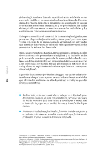 (b-learning)3, también llamado modalidad mixta o híbrida, es un
escenario posible en un contexto de educación alternada. Esta mo-
dalidad formativa responde a situaciones de enseñanza en las que
se combinan momentos presenciales y no presenciales, los cuales
deben planificarse como un continuo donde las actividades y los
contenidos se relacionan en ambas instancias.
Es importante utilizar el potencial de las tecnologías digitales para
promover el aprendizaje colaborativo y entre pares⁴, así como apro-
vechar el tiempo de no presencialidad o virtualidad con actividades
que permitan poner en valor del modo más significativo posible los
momentos de asistencia a la escuela.
Desde una perspectiva educativa, las tecnologías se entraman en las
diversas formas del pensamiento disciplinar y su inclusión en las
prácticas de la enseñanza potencia formas especializadas de cons-
trucción del conocimiento; son propuestas didácticas que integran
a las tecnologías de manera tal que promueven la reflexión en el
aula y abren un espacio comunicacional que favorece la compren-
sión disciplinar5.
Siguiendo lo planteado por Mariana Maggio, hay cuatro orientacio-
nes de sentido que buscan poner en movimiento las oportunidades
que ofrecen los ambientes de alta disposición tecnológica para las
prácticas educativas:
³ García-Ruiz, R., Aguaded, I., y Bartolomé, A. (2017). La revolución del “blended learning” en la educación a distancia.
RIED. Revista Iberoamericana de Educación a Distancia.
4 Guitert, M. y Giménez, F. (2000). El trabajo cooperativo en entornos virtuales de aprendizaje. En Duart, J. y Sangrà, A.
(ed.) Aprender en la virtualidad, Barcelona, Gedisa, (pp. 113- 134).
5 Maggio, M., Lion, C., y Perosi, M. (2014). Las prácticas de la enseñanza recreadas en los escenarios de alta disposición
tecnológica. Polifonías Revista de Educación, (pp.101-127).
26.
Capítulo
2
Realizar interpretaciones curriculares: trabajar en el diseño de gran-
des motores creativos, en una reinterpretación curricular que capte
los relatos relevantes para una cultura y constituyan el marco para
el desarrollo de proyectos, el análisis de casos y la resolución de pro-
blemas.
Promover articulaciones funcionales: favorecer trabajos conjuntos y
articulados entre docentes, escuelas, comunidades que fortalezcan la
producción original y creativa de manera colegiada.
 