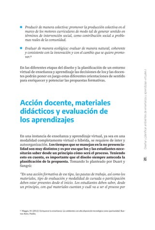 6 Maggio, M. (2012). Enriquecer la enseñanza: Los ambientes con alta disposición tecnológica como oportunidad. Bue-
nos Aires, Paidós.
27.
Diseñar
y
planificar
ambientes
de
enseñanza
y
aprendizaje
virtuales
I
En las diferentes etapas del diseño y la planificación de un entorno
virtual de enseñanza y aprendizaje las decisiones de los y las docen-
tes podrán poner en juego estas diferentes orientaciones de sentido
para enriquecer y potenciar las propuestas formativas.
Producir de manera colectiva: promover la producción colectiva en el
marco de los motores curriculares de modo tal de generar sentido en
términos de intervención social, como contribución social a proble-
mas reales de la comunidad.
Evaluar de manera ecológica: evaluar de manera natural, coherente
y consistente con la innovación y con el cambio que se quiere promo-
ver.6
Acción docente, materiales
didácticos y evaluación de
los aprendizajes
En una instancia de enseñanza y aprendizaje virtual, ya sea en una
modalidad completamente virtual o híbrida, se requiere de inter y
autoorganización. Los tiempos que se manejan en la no presencia-
lidad son muy distintos y es por eso que los y las estudiantes nece-
sitarán saber desde un principio cómo será el proceso. Teniendo
esto en cuenta, es importante que el diseño siempre anteceda la
planificación de la propuesta. Tomando lo planteado por Duart y
Sangrà:
“En una acción formativa de ese tipo, las pautas de trabajo, así como los
materiales, tipo de evaluación y modalidad de cursada o participación
deben estar presentes desde el inicio. Los estudiantes deben saber, desde
un principio, con qué materiales cuentan y cuál va a ser el proceso por
 