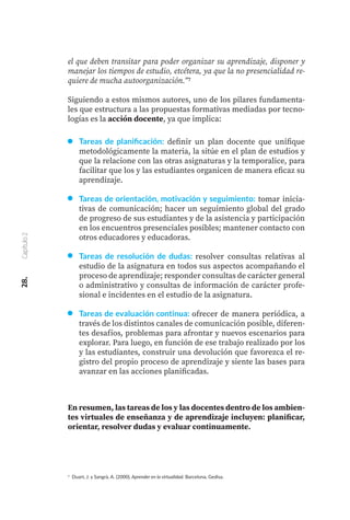 Tareas de planificación: definir un plan docente que unifique
metodológicamente la materia, la sitúe en el plan de estudios y
que la relacione con las otras asignaturas y la temporalice, para
facilitar que los y las estudiantes organicen de manera eficaz su
aprendizaje.
Tareas de orientación, motivación y seguimiento: tomar inicia-
tivas de comunicación; hacer un seguimiento global del grado
de progreso de sus estudiantes y de la asistencia y participación
en los encuentros presenciales posibles; mantener contacto con
otros educadores y educadoras.
Tareas de resolución de dudas: resolver consultas relativas al
estudio de la asignatura en todos sus aspectos acompañando el
proceso de aprendizaje; responder consultas de carácter general
o administrativo y consultas de información de carácter profe-
sional e incidentes en el estudio de la asignatura.
Tareas de evaluación continua: ofrecer de manera periódica, a
través de los distintos canales de comunicación posible, diferen-
tes desafíos, problemas para afrontar y nuevos escenarios para
explorar. Para luego, en función de ese trabajo realizado por los
y las estudiantes, construir una devolución que favorezca el re-
gistro del propio proceso de aprendizaje y siente las bases para
avanzar en las acciones planificadas.
28.
Capítulo
2
el que deben transitar para poder organizar su aprendizaje, disponer y
manejar los tiempos de estudio, etcétera, ya que la no presencialidad re-
quiere de mucha autoorganización.”7
Siguiendo a estos mismos autores, uno de los pilares fundamenta-
les que estructura a las propuestas formativas mediadas por tecno-
logías es la acción docente, ya que implica:
En resumen, las tareas de los y las docentes dentro de los ambien-
tes virtuales de enseñanza y de aprendizaje incluyen: planificar,
orientar, resolver dudas y evaluar continuamente.
7 Duart, J. y Sangrà, A. (2000). Aprender en la virtualidad. Barcelona, Gedisa.
 