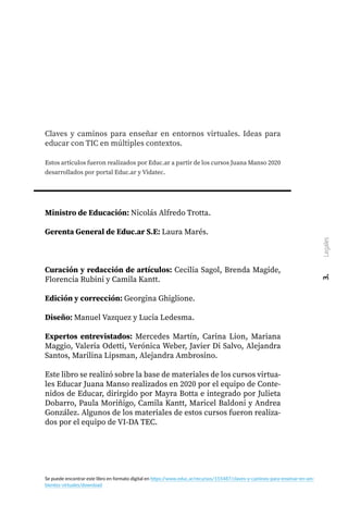 Claves y caminos para enseñar en entornos virtuales. Ideas para
educar con TIC en múltiples contextos.
Estos artículos fueron realizados por Educ.ar a partir de los cursos Juana Manso 2020
desarrollados por portal Educ.ar y Vidatec.
Ministro de Educación: Nicolás Alfredo Trotta.
Gerenta General de Educ.ar S.E: Laura Marés.
Curación y redacción de artículos: Cecilia Sagol, Brenda Magide,
Florencia Rubini y Camila Kantt.
Edición y corrección: Georgina Ghiglione.
Diseño: Manuel Vazquez y Lucia Ledesma.
Expertos entrevistados: Mercedes Martín, Carina Lion, Mariana
Maggio, Valeria Odetti, Verónica Weber, Javier Di Salvo, Alejandra
Santos, Marilina Lipsman, Alejandra Ambrosino.
Este libro se realizó sobre la base de materiales de los cursos virtua-
les Educar Juana Manso realizados en 2020 por el equipo de Conte-
nidos de Educar, dirirgido por Mayra Botta e integrado por Julieta
Dobarro, Paula Moriñigo, Camila Kantt, Maricel Baldoni y Andrea
González. Algunos de los materiales de estos cursos fueron realiza-
dos por el equipo de VI-DA TEC.
3.
Legales
Se puede encontrar este libro en formato digital en https:/
/www.educ.ar/recursos/155487/claves-y-caminos-para-ensenar-en-am-
bientes-virtuales/download
 