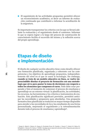 Es importante transparentar los criterios con los que se llevará ade-
lante la evaluación y el seguimiento desde el comienzo. Informar
lo que se espera lograr a lo largo del proceso de construcción de
conocimiento facilita el recorrido del mismo y la reflexión acerca
del propio aprendizaje.
Etapas de diseño
e implementación
El diseño de cualquier acción educativa tiene como desafío ofrecer
una formación planificada, organizada y coherente con las com-
petencias y los objetivos de aprendizaje propuestos, independien-
temente del nivel en el que se usará la tecnología. Sin embargo,
cuando se trata de un modelo educativo en línea, se vuelve im-
prescindible diseñar el proyecto de formación con una metodo-
logía que sirva para pautar la toma de decisiones con respecto a
todos los elementos que componen el curso. Todo debe estar pre-
parado y listo al momento de comenzar el proceso de enseñanza y
aprendizaje en un entorno virtual: la planificación, las actividades,
los recursos, las herramientas y los criterios e instrumentos de eva-
luación. Esta planificación significará previsión, permitirá antici-
par las necesidades y prepararse para abordarlas. Una propuesta
formativa bien planificada se traducirá en mayor tiempo disponible
para atender a las necesidades de los y las estudiantes de una forma
personalizada, mejorando el seguimiento y la retroalimentación
durante todo el proceso de enseñanza y aprendizaje8.
8 Sangrà, A., Badia A., Cabrera, N., Espasa, A., Fernández-Ferrer, M., Guàrdia, L., Guasch, T., Guitert, M., Maina, M.,
Raffaghelli, J., Romero, M., Romeu, T. (2020). Decálogo para la mejora de la docencia online. Propuestas para educar en
contextos presenciales discontinuos. Barcelona, UOC, (p. 45).
30.
Capítulo
2
El seguimiento de las actividades propuestas permitirá ofrecer
un reconocimiento académico, es decir un informe de evalua-
ción continuada que contribuirá a informar la acreditación de
la asignatura.
 