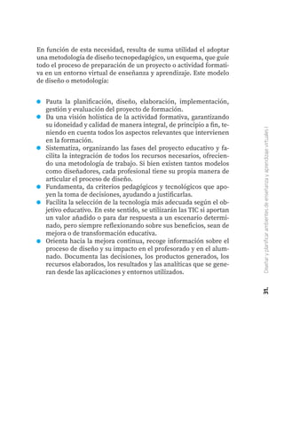 Pauta la planificación, diseño, elaboración, implementación,
gestión y evaluación del proyecto de formación.
Da una visión holística de la actividad formativa, garantizando
su idoneidad y calidad de manera integral, de principio a fin, te-
niendo en cuenta todos los aspectos relevantes que intervienen
en la formación.
Sistematiza, organizando las fases del proyecto educativo y fa-
cilita la integración de todos los recursos necesarios, ofrecien-
do una metodología de trabajo. Si bien existen tantos modelos
como diseñadores, cada profesional tiene su propia manera de
articular el proceso de diseño.
Fundamenta, da criterios pedagógicos y tecnológicos que apo-
yen la toma de decisiones, ayudando a justificarlas.
Facilita la selección de la tecnología más adecuada según el ob-
jetivo educativo. En este sentido, se utilizarán las TIC si aportan
un valor añadido o para dar respuesta a un escenario determi-
nado, pero siempre reflexionando sobre sus beneficios, sean de
mejora o de transformación educativa.
Orienta hacia la mejora continua, recoge información sobre el
proceso de diseño y su impacto en el profesorado y en el alum-
nado. Documenta las decisiones, los productos generados, los
recursos elaborados, los resultados y las analíticas que se gene-
ran desde las aplicaciones y entornos utilizados.
31.
Diseñar
y
planificar
ambientes
de
enseñanza
y
aprendizaje
virtuales
I
En función de esta necesidad, resulta de suma utilidad el adoptar
una metodología de diseño tecnopedagógico, un esquema, que guíe
todo el proceso de preparación de un proyecto o actividad formati-
va en un entorno virtual de enseñanza y aprendizaje. Este modelo
de diseño o metodología:
 