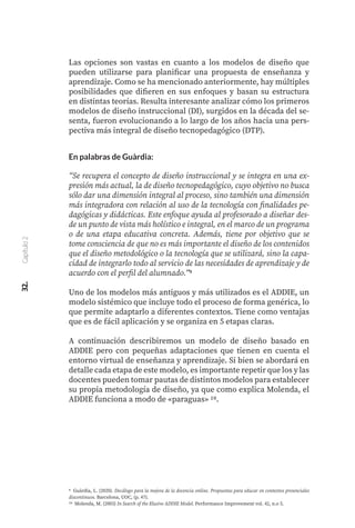 Las opciones son vastas en cuanto a los modelos de diseño que
pueden utilizarse para planificar una propuesta de enseñanza y
aprendizaje. Como se ha mencionado anteriormente, hay múltiples
posibilidades que difieren en sus enfoques y basan su estructura
en distintas teorías. Resulta interesante analizar cómo los primeros
modelos de diseño instruccional (DI), surgidos en la década del se-
senta, fueron evolucionando a lo largo de los años hacia una pers-
pectiva más integral de diseño tecnopedagógico (DTP).
En palabras de Guàrdia:
“Se recupera el concepto de diseño instruccional y se integra en una ex-
presión más actual, la de diseño tecnopedagógico, cuyo objetivo no busca
sólo dar una dimensión integral al proceso, sino también una dimensión
más integradora con relación al uso de la tecnología con finalidades pe-
dagógicas y didácticas. Este enfoque ayuda al profesorado a diseñar des-
de un punto de vista más holístico e integral, en el marco de un programa
o de una etapa educativa concreta. Además, tiene por objetivo que se
tome consciencia de que no es más importante el diseño de los contenidos
que el diseño metodológico o la tecnología que se utilizará, sino la capa-
cidad de integrarlo todo al servicio de las necesidades de aprendizaje y de
acuerdo con el perfil del alumnado.”9
Uno de los modelos más antiguos y más utilizados es el ADDIE, un
modelo sistémico que incluye todo el proceso de forma genérica, lo
que permite adaptarlo a diferentes contextos. Tiene como ventajas
que es de fácil aplicación y se organiza en 5 etapas claras.
A continuación describiremos un modelo de diseño basado en
ADDIE pero con pequeñas adaptaciones que tienen en cuenta el
entorno virtual de enseñanza y aprendizaje. Si bien se abordará en
detalle cada etapa de este modelo, es importante repetir que los y las
docentes pueden tomar pautas de distintos modelos para establecer
su propia metodología de diseño, ya que como explica Molenda, el
ADDIE funciona a modo de «paraguas» 10.
9 Guàrdia, L. (2020). Decálogo para la mejora de la docencia online. Propuestas para educar en contextos presenciales
discontinuos. Barcelona, UOC, (p. 47).
10 Molenda, M. (2003) In Search of the Elusive ADDIE Model. Performance Improvement vol. 42, n.o 5.
32.
Capítulo
2
 