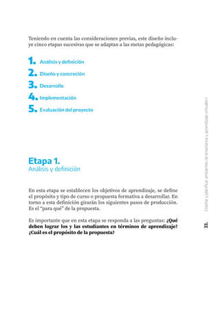 1.	
2.	
3.	
4.	
5.	
Análisis y definición
Diseño y concreción
Desarrollo
Implementación
Evaluación del proyecto
33.
Diseñar
y
planificar
ambientes
de
enseñanza
y
aprendizaje
virtuales
I
Teniendo en cuenta las consideraciones previas, este diseño inclu-
ye cinco etapas sucesivas que se adaptan a las metas pedagógicas:
En esta etapa se establecen los objetivos de aprendizaje, se define
el propósito y tipo de curso o propuesta formativa a desarrollar. En
torno a esta definición girarán los siguientes pasos de producción.
Es el “para qué” de la propuesta.
Es importante que en esta etapa se responda a las preguntas: ¿Qué
deben lograr los y las estudiantes en términos de aprendizaje?
¿Cuál es el propósito de la propuesta?
Etapa 1.
Análisis y definición
 
